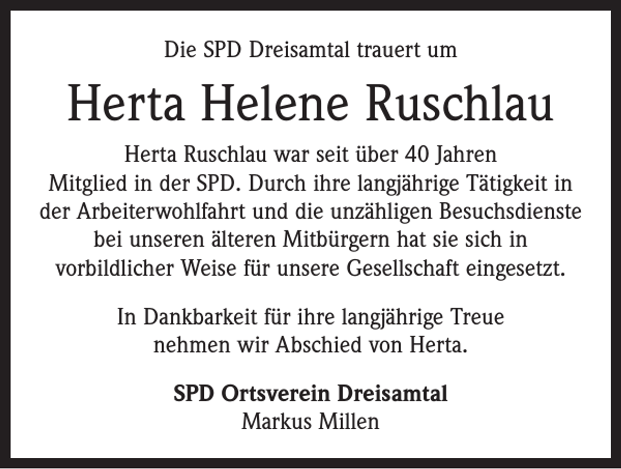 <p>Die SPD Dreisamtal trauert um</p><p>Herta Helene Ruschlau<br />Herta Ruschlau war seit über 40 Jahren<br />Mitglied in der SPD. Durch ihre langjährige Tätigkeit in<br />der Arbeiterwohlfahrt und die unzähligen Besuchsdienste<br />bei unseren älteren Mitbürgern hat sie sich in<br />vorbild­licher Weise für unsere Gesellschaft eingesetzt.<br />In Dankbarkeit für ihre langjährige Treue<br />nehmen wir Abschied von Herta.<br />SPD Ortsverein Dreisamtal<br />Markus Millen</p>
