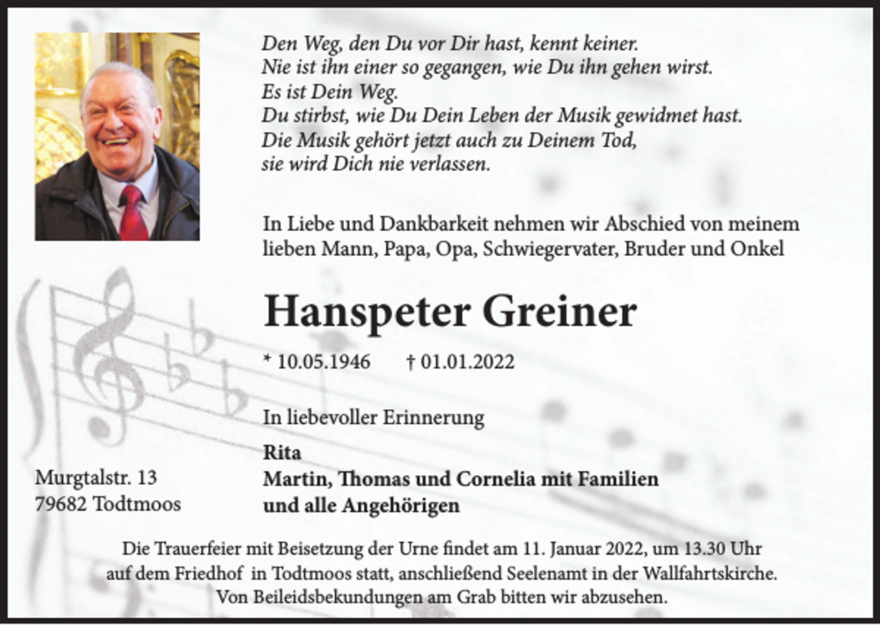 <p>Den Weg, den Du vor Dir hast, kennt keiner.<br />Nie ist ihn einer so gegangen, wie Du ihn gehen wirst.<br />Es ist Dein Weg.<br />Du stirbst, wie Du Dein Leben der Musik gewidmet hast.<br />Die Musik gehört jetzt auch zu Deinem Tod,<br />sie wird Dich nie verlassen.<br />In Liebe und Dankbarkeit nehmen wir Abschied von meinem<br />lieben Mann, Papa, Opa, Schwiegervater, Bruder und Onkel</p><p>Hanspeter Greiner<br />* 10.05.1946</p><p>† 01.01.2022</p><p>In liebevoller Erinnerung<br />Murgtalstr. 13<br />79682 Todtmoos</p><p>Rita<br />Martin, Thomas und Cornelia mit Familien<br />und alle Angehörigen</p><p>Die Trauerfeier mit Beisetzung der Urne findet am 11. Januar 2022, um 13.30 Uhr<br />auf dem Friedhof in Todtmoos statt, anschließend Seelenamt in der Wallfahrtskirche.<br />Von Beileidsbekundungen am Grab bitten wir abzusehen.</p>