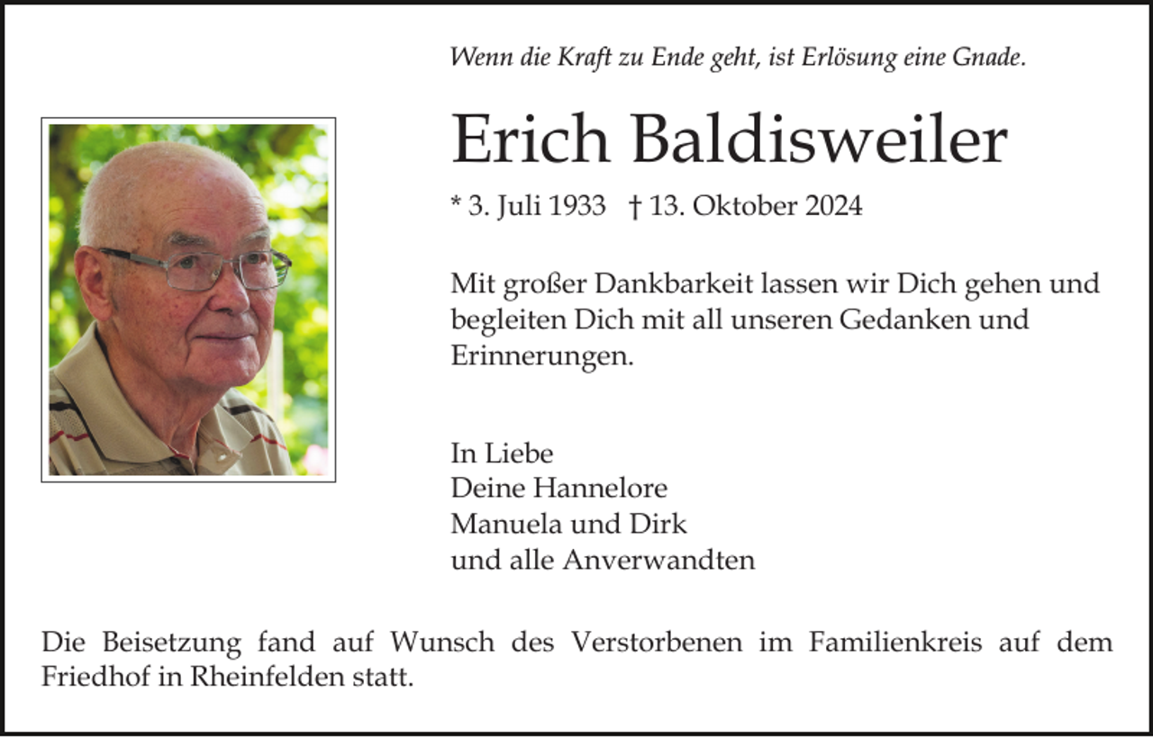 <p>Wenn die Kraft zu Ende geht, ist Erlösung eine Gnade.</p><p>Erich Baldisweiler<br />* 3. Juli 1933 † 13. Oktober 2024<br />Mit großer Dankbarkeit lassen wir Dich gehen und<br />begleiten Dich mit all unseren Gedanken und<br />Erinnerungen.<br />In Liebe<br />Deine Hannelore<br />Manuela und Dirk<br />und alle Anverwandten<br />Die Beisetzung fand auf Wunsch des Verstorbenen im Familienkreis auf dem<br />Friedhof in Rheinfelden statt.</p>