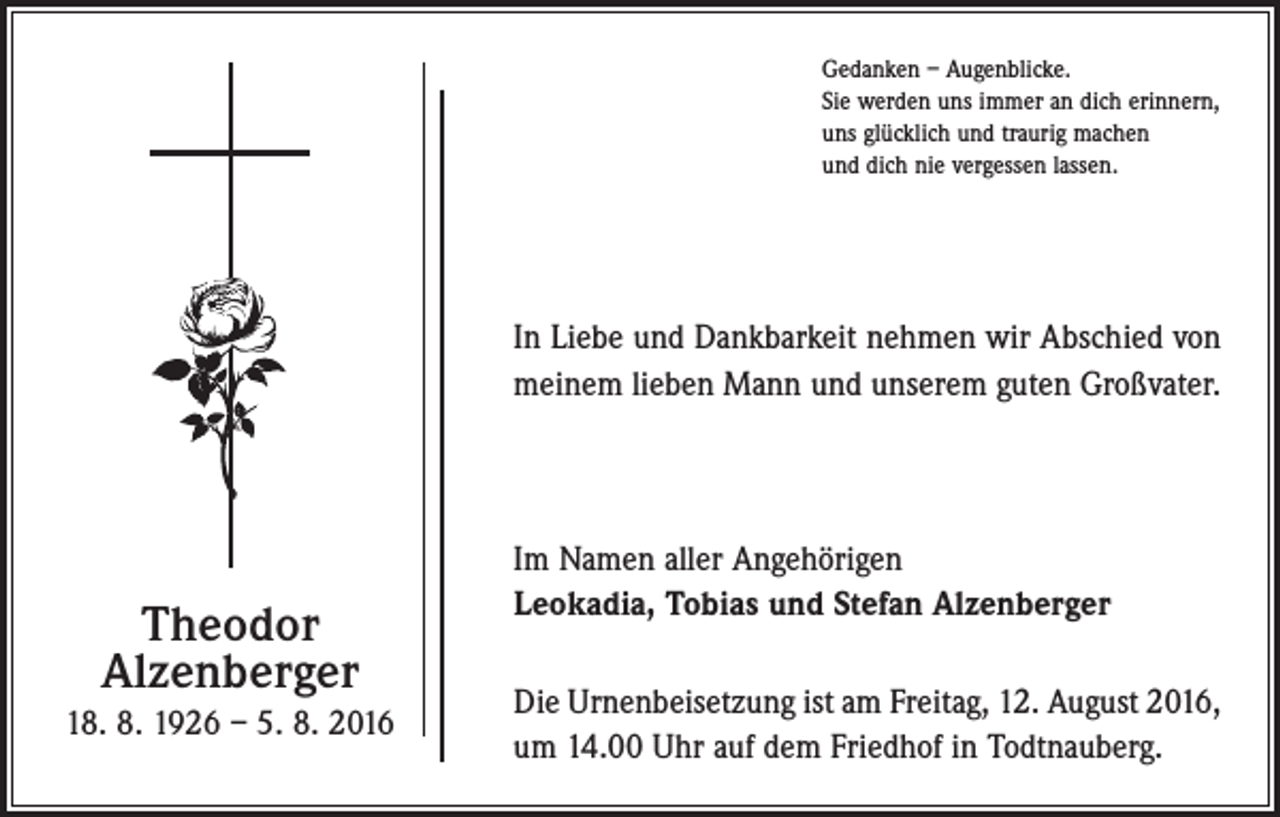 <p>Gedanken – Augenblicke.<br />Sie werden uns immer an dich erinnern,<br />uns glücklich und traurig machen<br />und dich nie vergessen lassen.</p><p>In Liebe und Dankbarkeit nehmen wir Abschied von<br />meinem lieben Mann und unserem guten Großvater.</p><p>Theodor<br />Alzenberger<br />18. 8. 1926 – 5. 8. 2016</p><p>Im Namen aller Angehörigen<br />Leokadia, Tobias und Stefan Alzenberger<br />Die Urnenbeisetzung ist am Freitag, 12. August 2016,<br />um 14.00 Uhr auf dem Friedhof in Todtnauberg.</p>