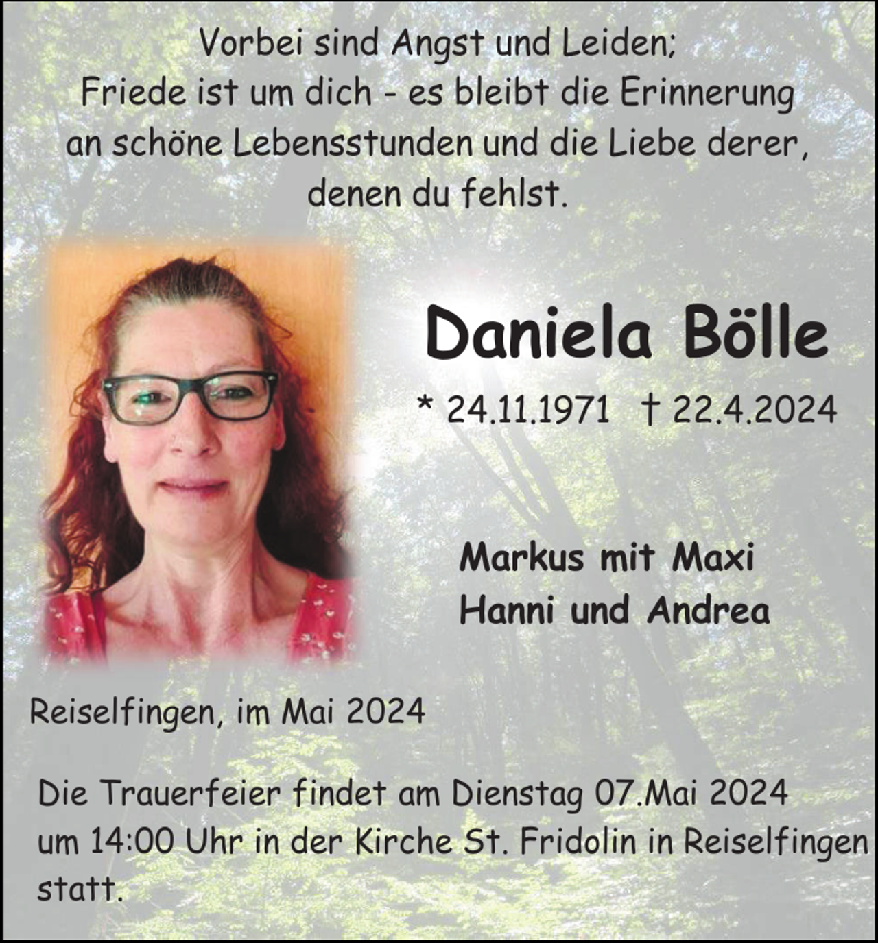<p>Vorbei sind Angst und Leiden;<br />Friede ist um dich - es bleibt die Erinnerung<br />an schöne Lebensstunden und die Liebe derer,<br />denen du fehlst.</p><p>Daniela Bölle<br />* 24.11.1971 † 22.4.2024</p><p>Markus mit Maxi<br />Hanni und Andrea<br />Reiselfingen, im Mai 2024<br />Die Trauerfeier findet am Dienstag 07.Mai 2024<br />um 14:00 Uhr in der Kirche St. Fridolin in Reiselfingen<br />statt.</p>