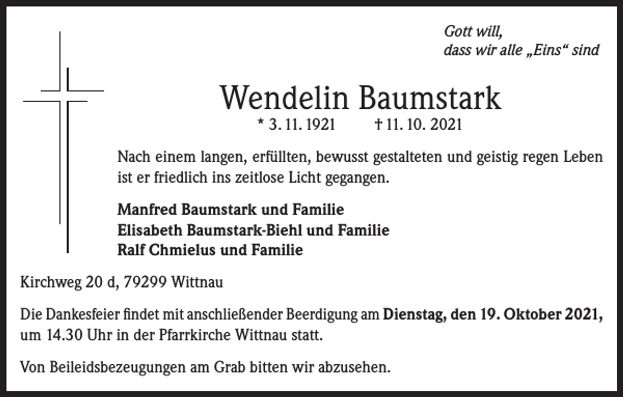 <p>Gott will,<br />dass wir alle „Eins“ sind</p><p>Wendelin Baumstark<br />* 3. 11. 1921</p><p>† 11. 10. 2021</p><p>Nach einem langen, erfüllten, bewusst gestalteten und geistig regen Leben<br />ist er friedlich ins zeitlose Licht gegangen.<br />Manfred Baumstark und Familie<br />Elisabeth Baumstark-Biehl und Familie<br />Ralf Chmielus und Familie<br />Kirchweg 20 d, 79299 Wittnau<br />Die Dankesfeier findet mit anschließender Beerdigung am Dienstag, den 19. Oktober 2021,<br />um 14.30 Uhr in der Pfarrkirche Wittnau statt.<br />Von Beileidsbezeugungen am Grab bitten wir abzusehen.</p>