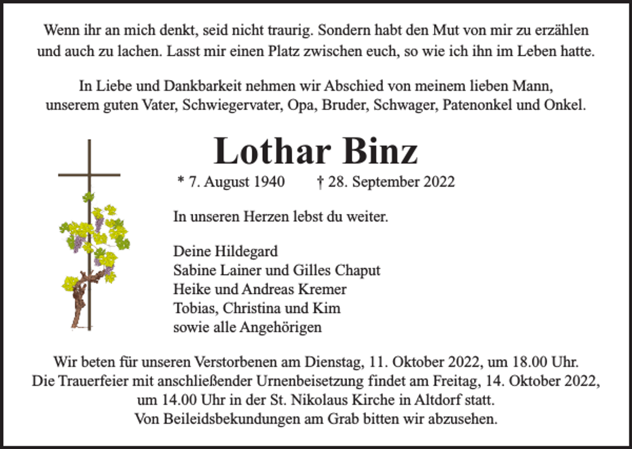 <p>Wenn ihr an mich denkt, seid nicht traurig. Sondern habt den Mut von mir zu erzählen<br />und auch zu lachen. Lasst mir einen Platz zwischen euch, so wie ich ihn im Leben hatte.<br />In Liebe und Dankbarkeit nehmen wir Abschied von meinem lieben Mann,<br />unserem guten Vater, Schwiegervater, Opa, Bruder, Schwager, Patenonkel und Onkel.</p><p>Lothar Binz</p><p>* 7. August 1940</p><p>† 28. September 2022</p><p>In unseren Herzen lebst du weiter.<br />Deine Hildegard<br />Sabine Lainer und Gilles Chaput<br />Heike und Andreas Kremer<br />Tobias, Christina und Kim<br />sowie alle Angehörigen<br />Wir beten für unseren Verstorbenen am Dienstag, 11. Oktober 2022, um 18.00 Uhr.<br />Die Trauerfeier mit anschließender Urnenbeisetzung findet am Freitag, 14. Oktober 2022,<br />um 14.00 Uhr in der St. Nikolaus Kirche in Altdorf statt.<br />Von Beileidsbekundungen am Grab bitten wir abzusehen.</p>