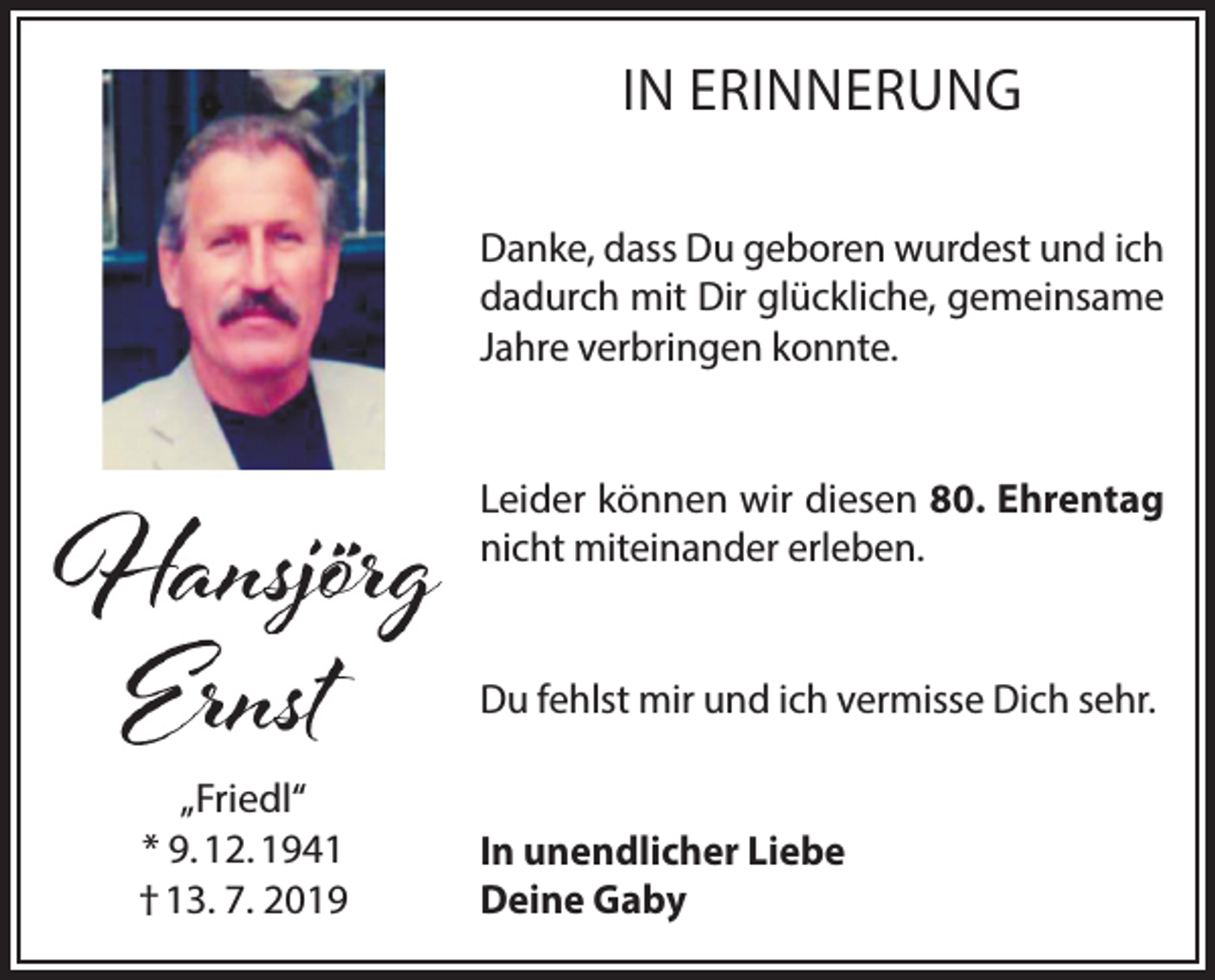 <p>IN ERINNERUNG<br />Danke, dass Du geboren wurdest und ich<br />dadurch mit Dir glückliche, gemeinsame<br />Jahre verbringen konnte.<br />Leider können wir diesen 80. Ehrentag<br />nicht miteinander erleben.<br />Du fehlst mir und ich vermisse Dich sehr.<br />„Friedl“<br />* 9. 12. 1941<br />† 13. 7. 2019</p><p>In unendlicher Liebe<br />Deine Gaby</p>