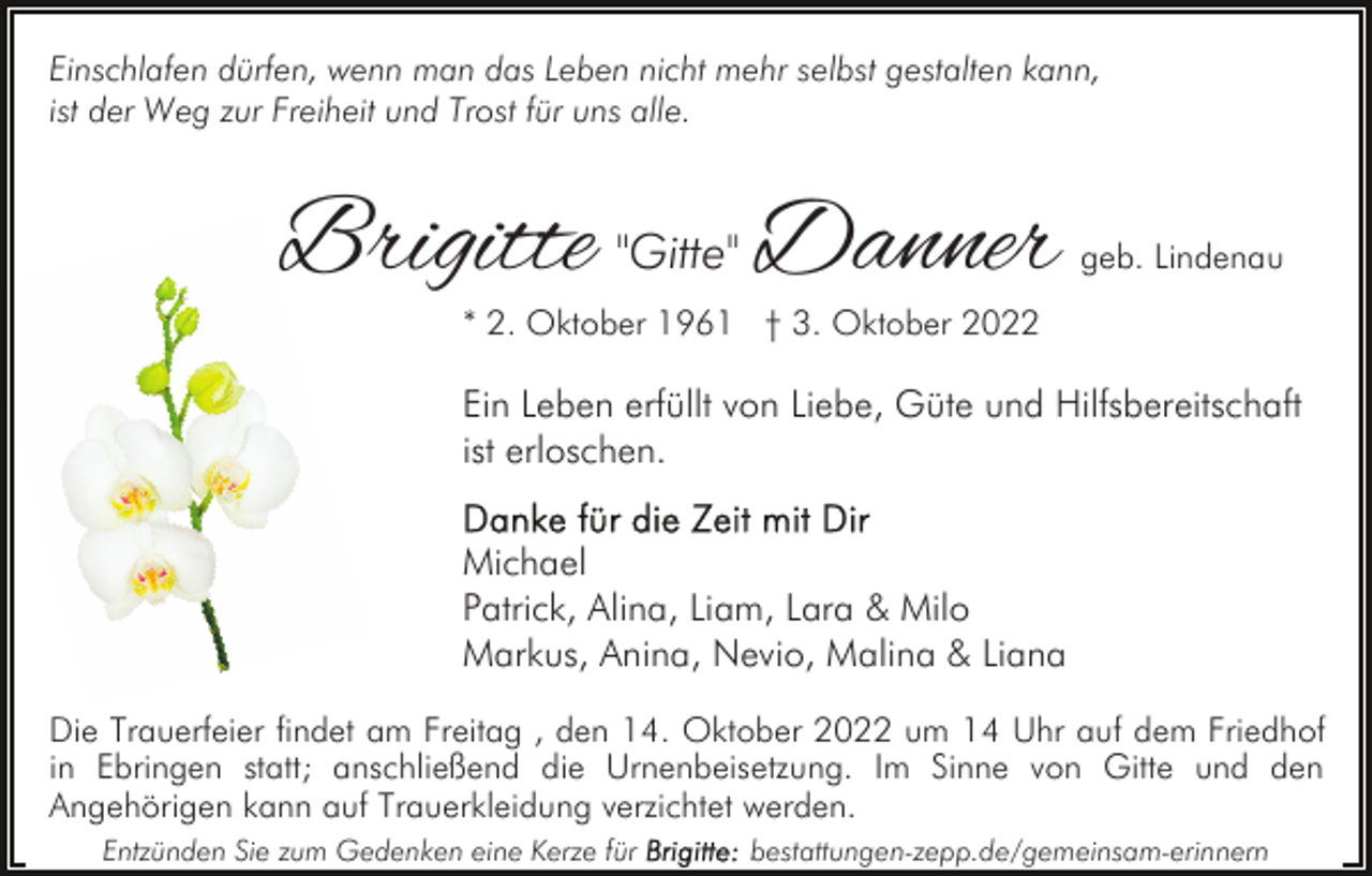 <p>Einschlafen dürfen, wenn man das Leben nicht mehr selbst gestalten kann,<br />ist der Weg zur Freiheit und Trost für uns alle.</p><p>Brigitte "Gitte" Danner</p><p>geb. Lindenau</p><p>* 2. Oktober 1961 † 3. Oktober 2022</p><p>Ein Leben erfüllt von Liebe, Güte und Hilfsbereitschaft<br />ist erloschen.<br />Michael<br />Patrick, Alina, Liam, Lara &amp; Milo<br />Markus, Anina, Nevio, Malina &amp; Liana<br />Die Trauerfeier findet am Freitag , den 14. Oktober 2022 um 14 Uhr auf dem Friedhof<br />in Ebringen statt; anschließend die Urnenbeisetzung. Im Sinne von Gitte und den<br />Angehörigen kann auf Trauerkleidung verzichtet werden.<br />Entzünden Sie zum Gedenken eine Kerze für</p><p>bestattungen-zepp.de/gemeinsam-erinnern</p>