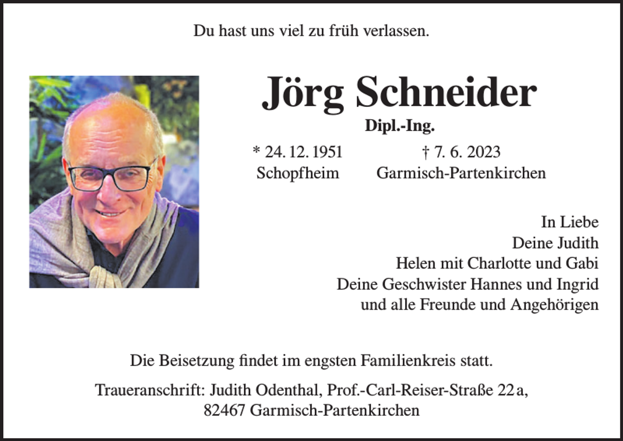<p>Du hast uns viel zu früh verlassen.</p><p>Jörg Schneider<br />Dipl.-Ing.</p><p>* 24. 12. 1951<br />Schopfheim</p><p>† 7. 6. 2023<br />Garmisch-Partenkirchen</p><p>In Liebe<br />Deine Judith<br />Helen mit Charlotte und Gabi<br />Deine Geschwister Hannes und Ingrid<br />und alle Freunde und Angehörigen<br />Die Beisetzung findet im engsten Familienkreis statt.<br />Traueranschrift: Judith Odenthal, Prof.-Carl-Reiser-Straße 22a,<br />82467 Garmisch-Partenkirchen</p>