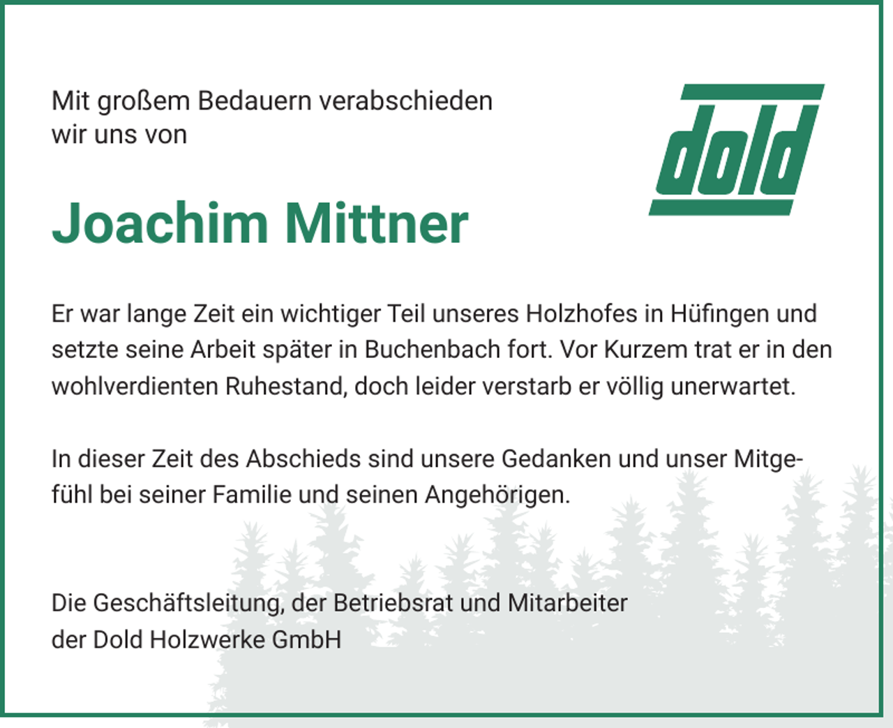 <p>Mit großem Bedauern verabschieden<br />wir uns von</p><p>Joachim Mittner<br />Er war lange Zeit ein wichtiger Teil unseres Holzhofes in Hüfingen und<br />setzte seine Arbeit später in Buchenbach fort. Vor Kurzem trat er in den<br />wohlverdienten Ruhestand, doch leider verstarb er völlig unerwartet.<br />In dieser Zeit des Abschieds sind unsere Gedanken und unser Mitgefühl bei seiner Familie und seinen Angehörigen.</p><p>Die Geschäftsleitung, der Betriebsrat und Mitarbeiter<br />der Dold Holzwerke GmbH</p>