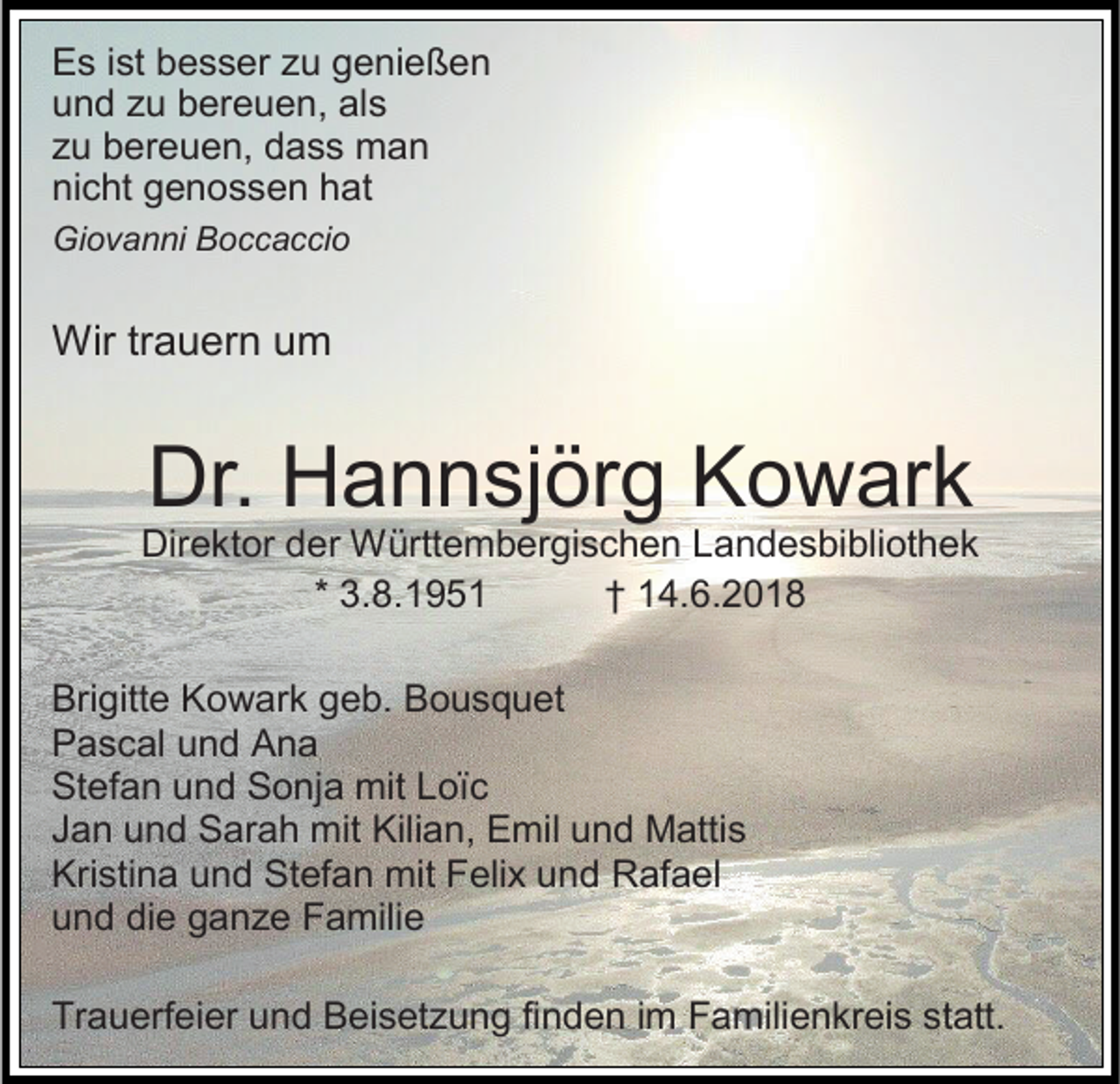 <p>Es ist besser zu genießen<br />und zu bereuen, als<br />zu bereuen, dass man<br />nicht genossen hat<br />Giovanni Boccaccio</p><p>Wir trauern um</p><p>Dr. Hannsjörg Kowark<br />Direktor der Württembergischen Landesbibliothek<br />* 3.8.1951<br />† 14.6.2018<br />Brigitte Kowark geb. Bousquet<br />Pascal und Ana<br />Stefan und Sonja mit Loïc<br />Jan und Sarah mit Kilian, Emil und Mattis<br />Kristina und Stefan mit Felix und Rafael<br />und die ganze Familie<br />Trauerfeier und Beisetzung finden im Familienkreis statt.</p>