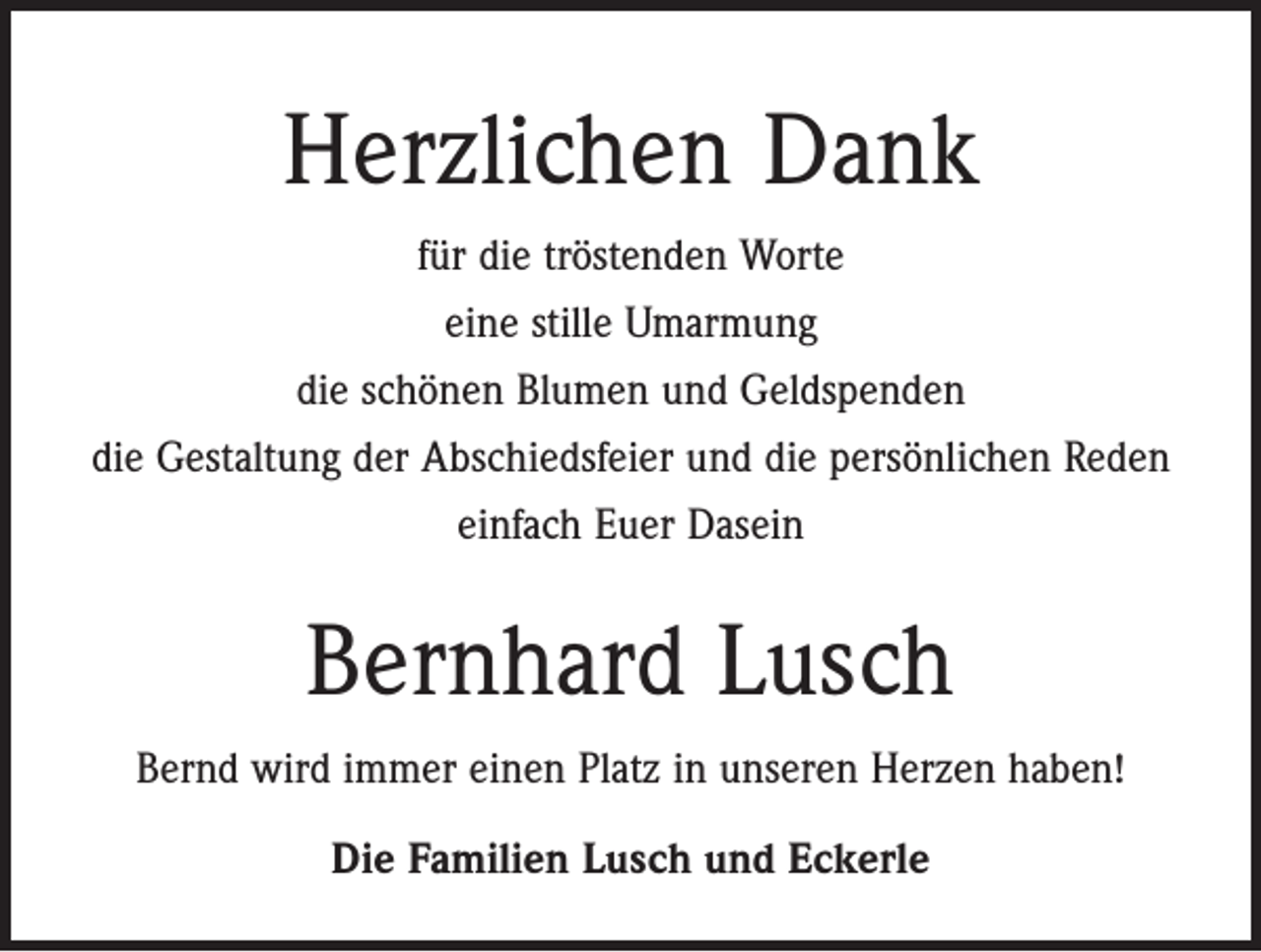 <p>Herzlichen Dank<br />für die tröstenden Worte<br />eine stille Umarmung<br />die schönen Blumen und Geldspenden<br />die Gestaltung der Abschiedsfeier und die persönlichen Reden<br />einfach Euer Dasein</p><p>Bernhard Lusch<br />Bernd wird immer einen Platz in unseren Herzen haben!<br />Die Familien Lusch und Eckerle</p>