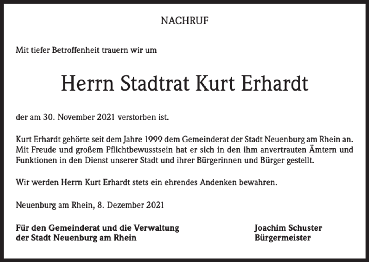 <p>NACHRUF<br />Mit tiefer Betroffenheit trauern wir um</p><p>Herrn Stadtrat Kurt Erhardt<br />der am 30. November 2021 verstorben ist.<br />Kurt Erhardt gehörte seit dem Jahre 1999 dem Gemeinderat der Stadt Neuenburg am Rhein an.<br />Mit Freude und großem Pflichtbewusstsein hat er sich in den ihm anvertrauten Ämtern und<br />Funktionen in den Dienst unserer Stadt und ihrer Bürgerinnen und Bürger gestellt.<br />Wir werden Herrn Kurt Erhardt stets ein ehrendes Andenken bewahren.<br />Neuenburg am Rhein, 8. Dezember 2021<br />Für den Gemeinderat und die Verwaltung<br />der Stadt Neuenburg am Rhein</p><p>Joachim Schuster<br />Bürgermeister</p>