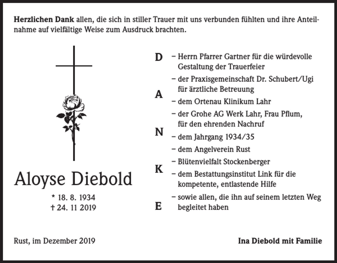 <p>Herzlichen Dank allen, die sich in stiller Trauer mit uns verbunden fühlten und ihre Anteilnahme auf vielfältige Weise zum Ausdruck brachten.</p><p>D<br />A<br />N</p><p>Aloyse Diebold<br />* 18. 8. 1934<br />† 24. 11 2019</p><p>Rust, im Dezember 2019</p><p>K<br />E</p><p>– Herrn Pfarrer Gartner für die würdevolle<br />Gestaltung der Trauerfeier<br />– der Praxisgemeinschaft Dr. Schubert/Ugi<br />für ärztliche Betreuung<br />– dem Ortenau Klinikum Lahr<br />– der Grohe AG Werk Lahr, Frau Pflum,<br />für den ehrenden Nachruf<br />– dem Jahrgang 1934/35<br />– dem Angelverein Rust<br />– Blütenvielfalt Stockenberger<br />– dem Bestattungsinstitut Link für die<br />kompetente, entlastende Hilfe<br />– sowie allen, die ihn auf seinem letzten Weg<br />begleitet haben</p><p>Ina Diebold mit Familie</p>