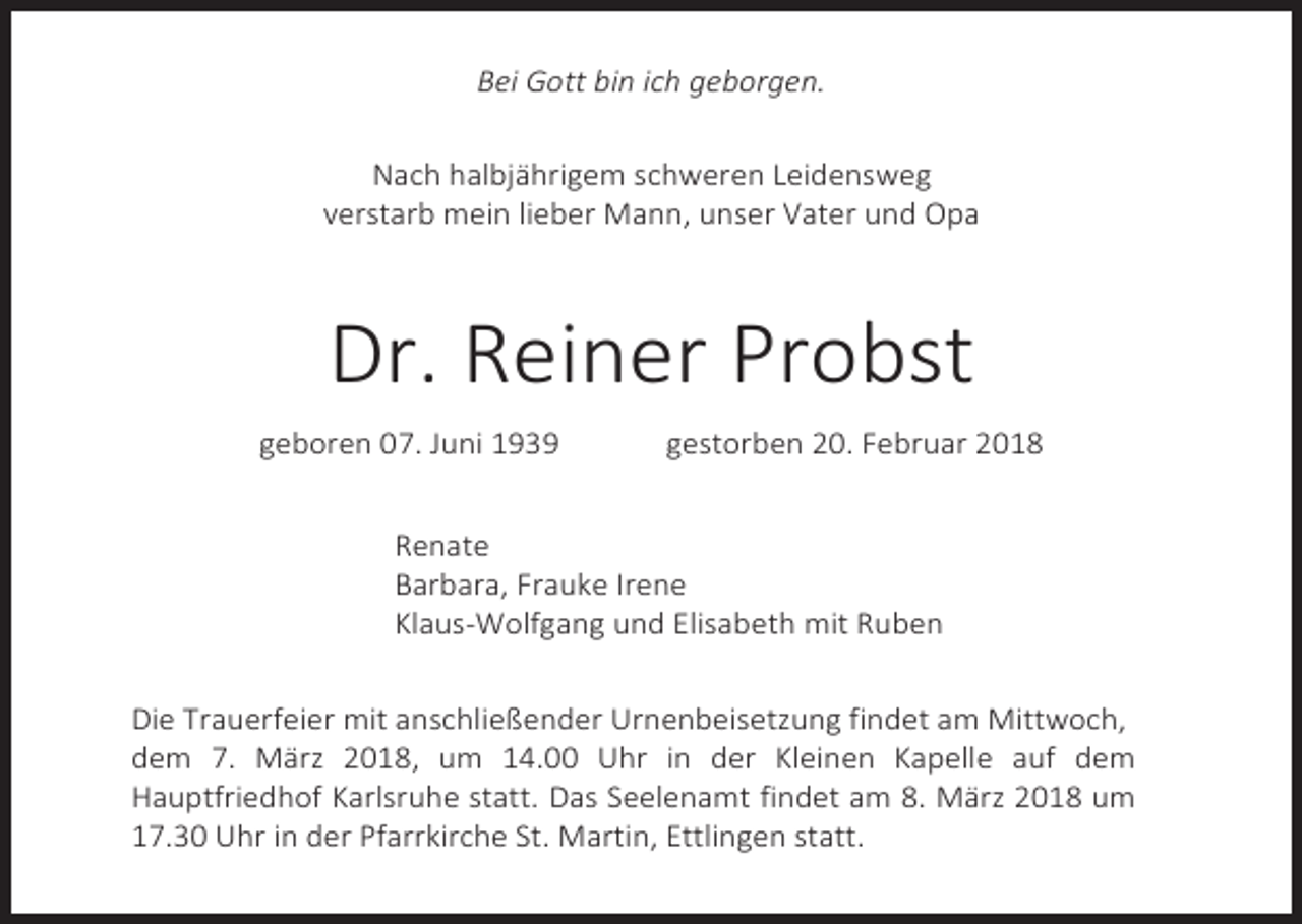 <p>Bei Gott bin ich geborgen.<br />Nach halbjährigem schweren Leidensweg<br />verstarb mein lieber Mann, unser Vater und Opa</p><p>Dr. Reiner Probst<br />geboren 07. Juni 1939</p><p>gestorben 20. Februar 2018</p><p>Renate<br />Barbara, Frauke Irene<br />Klaus-Wolfgang und Elisabeth mit Ruben<br />Die Trauerfeier mit anschließender Urnenbeisetzung findet am Mittwoch,<br />dem 7. März 2018, um 14.00 Uhr in der Kleinen Kapelle auf dem<br />Hauptfriedhof Karlsruhe statt. Das Seelenamt findet am 8. März 2018 um<br />17.30 Uhr in der Pfarrkirche St. Martin, Ettlingen statt.</p>