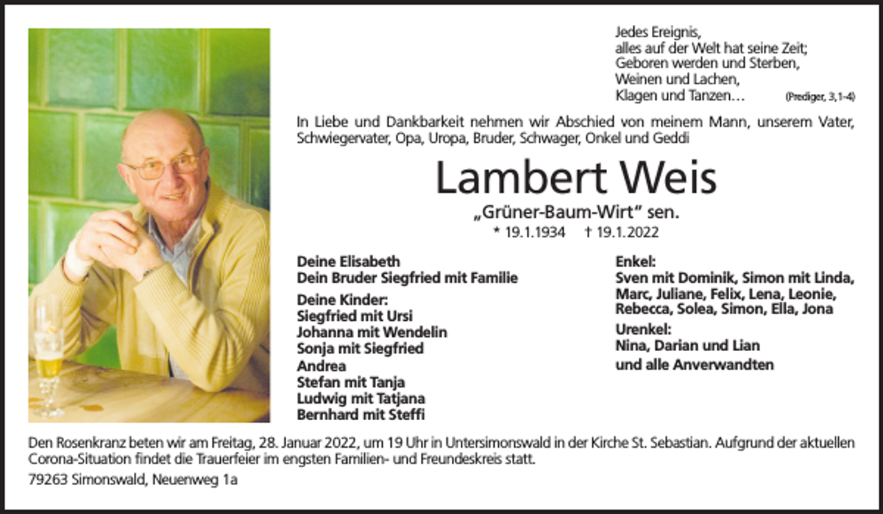 <p>Jedes Ereignis,<br />alles auf der Welt hat seine Zeit;<br />Geboren werden und Sterben,<br />Weinen und Lachen,<br />(Prediger, 3,1-4)<br />Klagen und Tanzen…<br />In Liebe und Dankbarkeit nehmen wir Abschied von meinem Mann, unserem Vater,<br />Schwiegervater, Opa, Uropa, Bruder, Schwager, Onkel und Geddi</p><p>Lambert Weis<br />„Grüner-Baum-Wirt“ sen.<br />* 19.1.1934<br />Deine Elisabeth<br />Dein Bruder Siegfried mit Familie<br />Deine Kinder:<br />Siegfried mit Ursi<br />Johanna mit Wendelin<br />Sonja mit Siegfried<br />Andrea<br />Stefan mit Tanja<br />Ludwig mit Tatjana<br />Bernhard mit Steffi</p><p>† 19.1.2022<br />Enkel:<br />Sven mit Dominik, Simon mit Linda,<br />Marc, Juliane, Felix, Lena, Leonie,<br />Rebecca, Solea, Simon, Ella, Jona<br />Urenkel:<br />Nina, Darian und Lian<br />und alle Anverwandten</p><p>Den Rosenkranz beten wir am Freitag, 28. Januar 2022, um 19 Uhr in Untersimonswald in der Kirche St. Sebastian. Aufgrund der aktuellen<br />Corona-Situation findet die Trauerfeier im engsten Familien- und Freundeskreis statt.<br />79263 Simonswald, Neuenweg 1a</p>