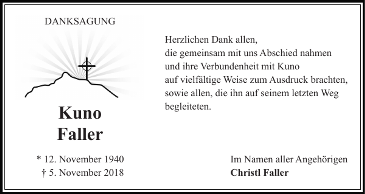 <p>DANKSAGUNG</p><p>Kuno<br />Faller<br />* 12. November 1940<br />† 5. November 2018</p><p>Herzlichen Dank allen,<br />die gemeinsam mit uns Abschied nahmen<br />und ihre Verbundenheit mit Kuno<br />auf vielfältige Weise zum Ausdruck brachten,<br />sowie allen, die ihn auf seinem letzten Weg<br />begleiteten.</p><p>Im Namen aller Angehörigen<br />Christl Faller</p>