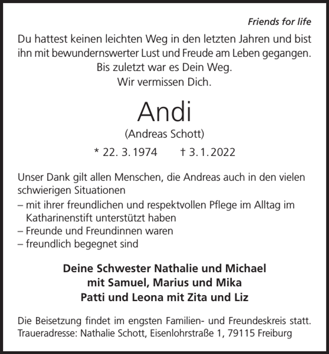 <p>Friends for life</p><p>Du hattest keinen leichten Weg in den letzten Jahren und bist<br />ihn mit bewundernswerter Lust und Freude am Leben gegangen.<br />Bis zuletzt war es Dein Weg.<br />Wir vermissen Dich.</p><p>Andi<br />(Andreas Schott)<br />* 22. 3. 1974 † 3. 1. 2022<br />Unser Dank gilt allen Menschen, die Andreas auch in den vielen<br />schwierigen Situationen<br />– mit ihrer freundlichen und respektvollen Pflege im Alltag im<br />Katharinenstift unterstützt haben<br />– Freunde und Freundinnen waren<br />– freundlich begegnet sind</p><p>Deine Schwester Nathalie und Michael<br />mit Samuel, Marius und Mika<br />Patti und Leona mit Zita und Liz<br />Die Beisetzung findet im engsten Familien- und Freundeskreis statt.<br />Traueradresse: Nathalie Schott, Eisenlohrstraße 1, 79115 Freiburg</p>