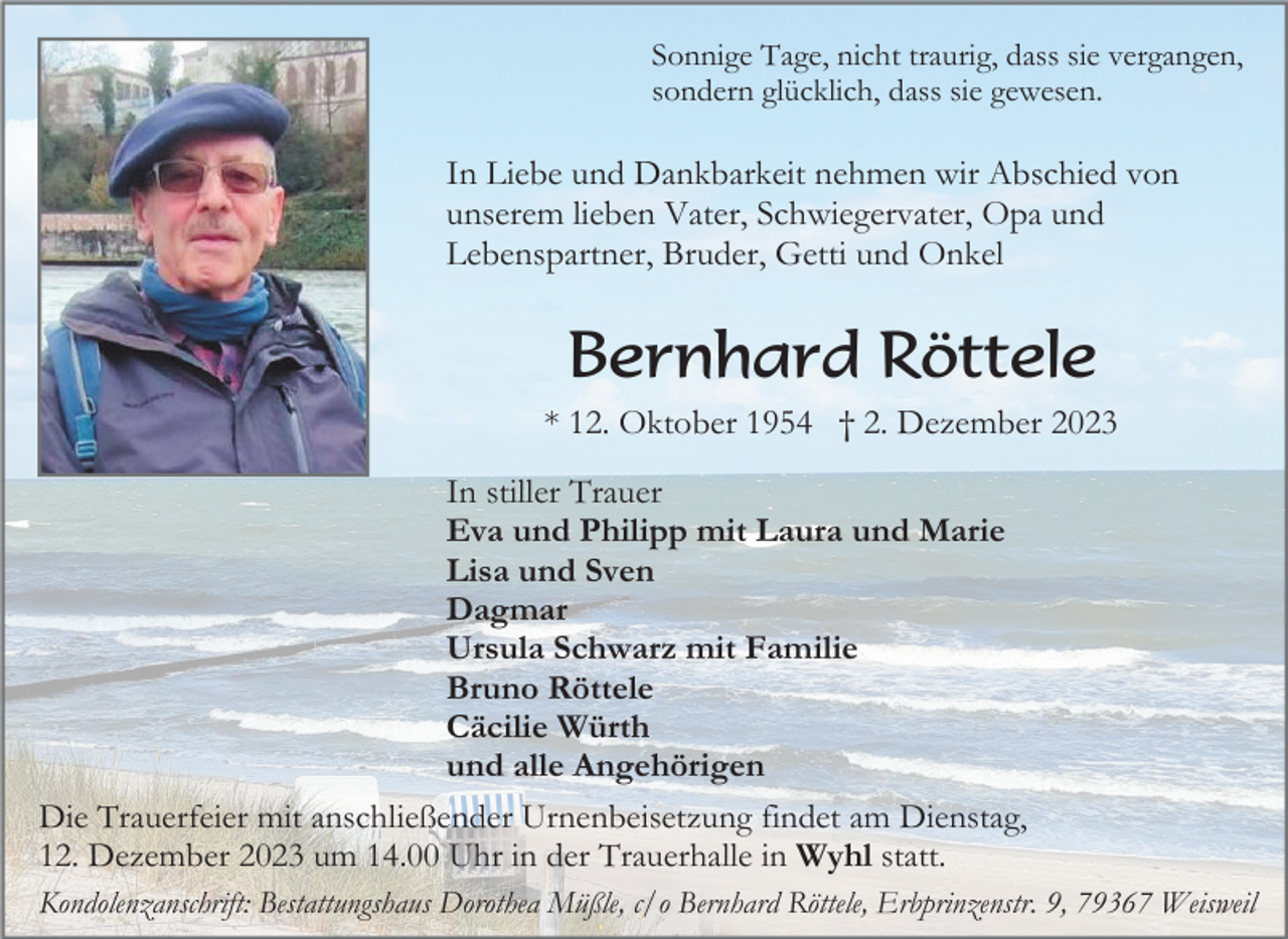 <p>Sonnige Tage, nicht traurig, dass sie vergangen,<br />sondern glücklich, dass sie gewesen.</p><p>In Liebe und Dankbarkeit nehmen wir Abschied von<br />unserem lieben Vater, Schwiegervater, Opa und<br />Lebenspartner, Bruder, Getti und Onkel</p><p>Bernhard Röttele<br />* 12. Oktober 1954 † 2. Dezember 2023<br />In stiller Trauer<br />Eva und Philipp mit Laura und Marie<br />Lisa und Sven<br />Dagmar<br />Ursula Schwarz mit Familie<br />Bruno Röttele<br />Cäcilie Würth<br />und alle Angehörigen<br />Die Trauerfeier mit anschließender Urnenbeisetzung findet am Dienstag,<br />12. Dezember 2023 um 14.00 Uhr in der Trauerhalle in Wyhl statt.<br />Kondolenzanschrift: Bestattungshaus Dorothea Müßle, c/o Bernhard Röttele, Erbprinzenstr. 9, 79367 Weisweil</p>