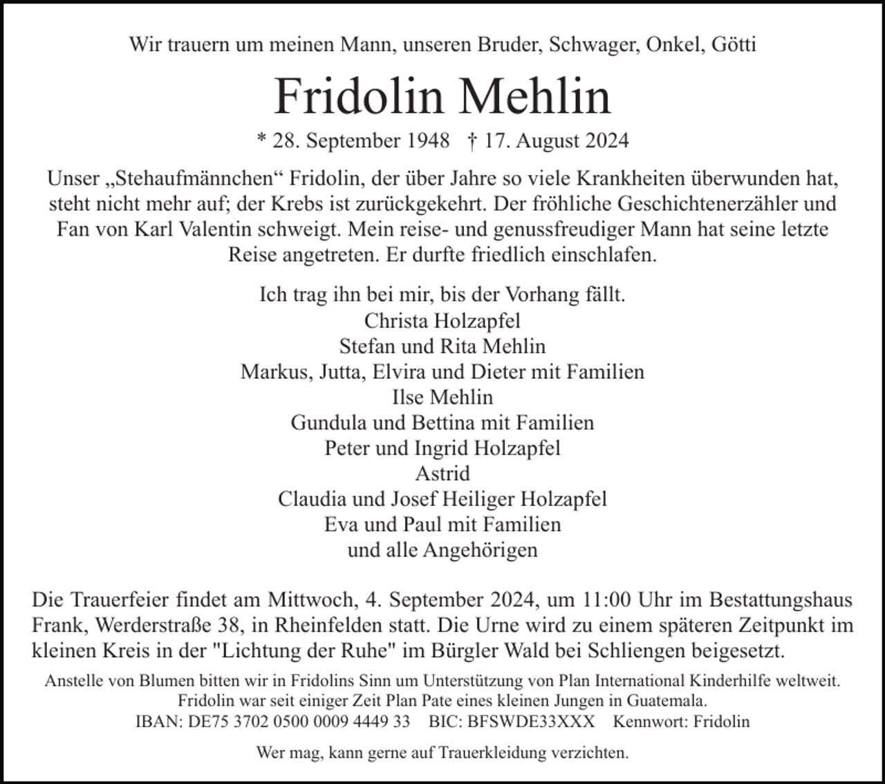 <p>Wir trauern um meinen Mann, unseren Bruder, Schwager, Onkel, Götti</p><p>Fridolin Mehlin<br />* 28. September 1948 † 17. August 2024<br />Unser „Stehaufmännchen“ Fridolin, der über Jahre so viele Krankheiten überwunden hat,<br />steht nicht mehr auf; der Krebs ist zurückgekehrt. Der fröhliche Geschichtenerzähler und<br />Fan von Karl Valentin schweigt. Mein reise- und genussfreudiger Mann hat seine letzte<br />Reise angetreten. Er durfte friedlich einschlafen.<br />Ich trag ihn bei mir, bis der Vorhang fällt.<br />Christa Holzapfel<br />Stefan und Rita Mehlin<br />Markus, Jutta, Elvira und Dieter mit Familien<br />Ilse Mehlin<br />Gundula und Bettina mit Familien<br />Peter und Ingrid Holzapfel<br />Astrid<br />Claudia und Josef Heiliger Holzapfel<br />Eva und Paul mit Familien<br />und alle Angehörigen<br />Die Trauerfeier findet am Mittwoch, 4. September 2024, um 11:00 Uhr im Bestattungshaus<br />Frank, Werderstraße 38, in Rheinfelden statt. Die Urne wird zu einem späteren Zeitpunkt im<br />kleinen Kreis in der "Lichtung der Ruhe" im Bürgler Wald bei Schliengen beigesetzt.<br />Anstelle von Blumen bitten wir in Fridolins Sinn um Unterstützung von Plan International Kinderhilfe weltweit.<br />Fridolin war seit einiger Zeit Plan Pate eines kleinen Jungen in Guatemala.<br />IBAN: DE75 3702 0509 4449 33 BIC: BFSWDE33XXX Kennwort: Fridolin<br />Wer mag, kann gerne auf Trauerkleidung verzichten.</p>