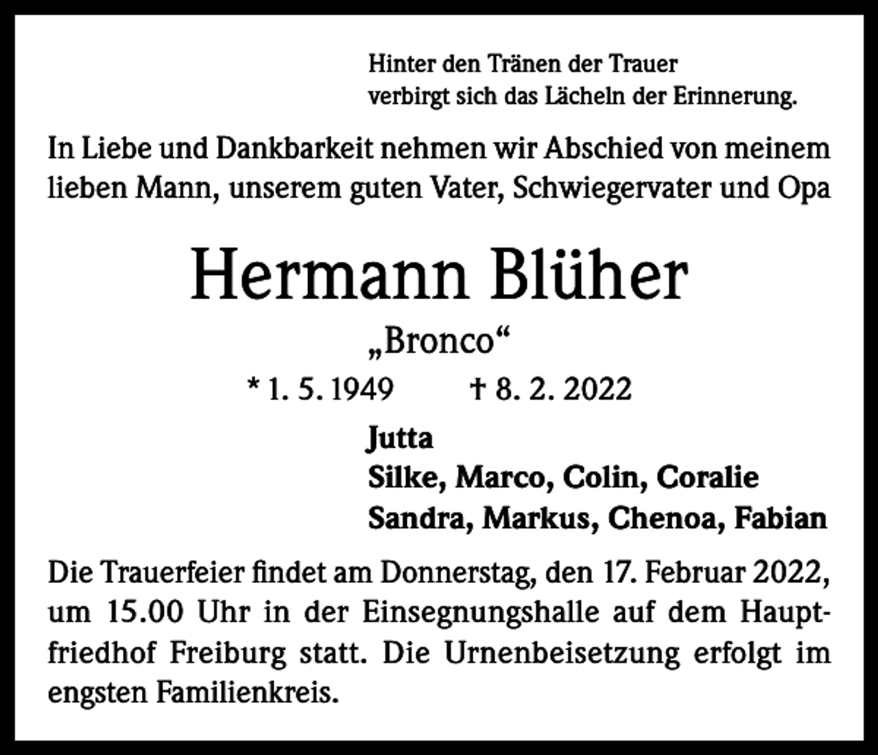 <p>Hinter den Tränen der Trauer<br />verbirgt sich das Lächeln der Erinnerung.</p><p>In Liebe und Dankbarkeit nehmen wir Abschied von meinem<br />lieben Mann, unserem guten Vater, Schwiegervater und Opa</p><p>Hermann Blüher<br />„Bronco“</p><p>* 1. 5. 1949<br />† 8. 2. 2022<br />Jutta<br />Silke, Marco, Colin, Coralie<br />Sandra, Markus, Chenoa, Fabian<br />Die Trauerfeier findet am Donnerstag, den 17. Februar 2022,<br />um 15.00 Uhr in der Einsegnungshalle auf dem Hauptfriedhof Freiburg statt. Die Urnenbeisetzung erfolgt im<br />engsten Familienkreis.</p>