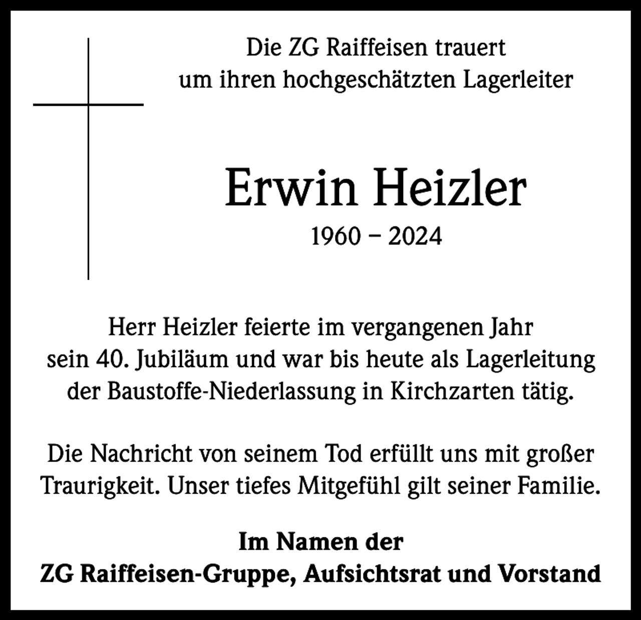 <p>Die ZG Raiffeisen trauert<br />um ihren hochgeschätzten Lagerleiter</p><p>Erwin Heizler<br />1960 – 2024<br />Herr Heizler feierte im vergangenen Jahr<br />sein 40. Jubiläum und war bis heute als Lagerleitung<br />der Baustoffe-Niederlassung in Kirchzarten tätig.<br />Die Nachricht von seinem Tod erfüllt uns mit großer<br />Traurigkeit. Unser tiefes Mitgefühl gilt seiner Familie.<br />Im Namen der<br />ZG Raiffeisen-Gruppe, Aufsichtsrat und Vorstand</p>
