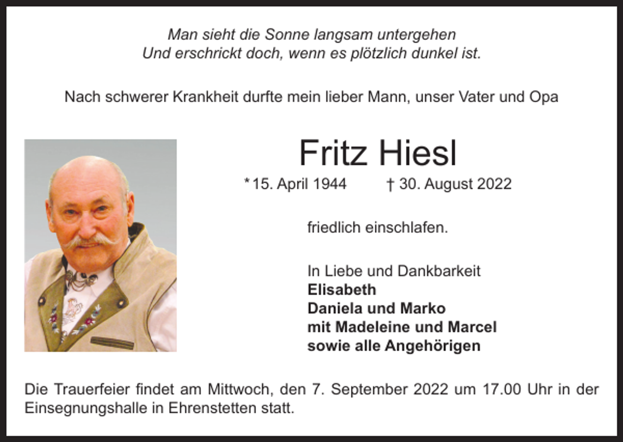 <p>Man sieht die Sonne langsam untergehen<br />Und erschrickt doch, wenn es plötzlich dunkel ist.<br />Nach schwerer Krankheit durfte mein lieber Mann, unser Vater und Opa</p><p>Fritz Hiesl</p><p>* 15. April 1944</p><p>† 30. August 2022</p><p>friedlich einschlafen.<br />In Liebe und Dankbarkeit<br />Elisabeth<br />Daniela und Marko<br />mit Madeleine und Marcel<br />sowie alle Angehörigen<br />Die Trauerfeier findet am Mittwoch, den 7. September 2022 um 17.00 Uhr in der<br />Einsegnungshalle in Ehrenstetten statt.</p>