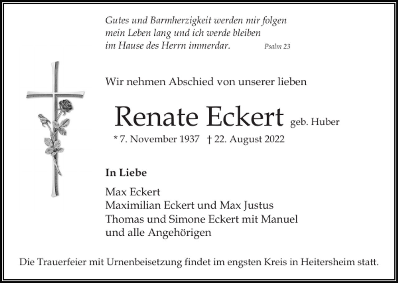 <p>Gutes und Barmherzigkeit werden mir folgen<br />mein Leben lang und ich werde bleiben<br />im Hause des Herrn immerdar.<br />Psalm 23</p><p>Wir nehmen Abschied von unserer lieben</p><p>Renate Eckert</p><p>geb. Huber</p><p>* 7. November 1937 † 22. August 2022</p><p>In Liebe<br />Max Eckert<br />Maximilian Eckert und Max Justus<br />Thomas und Simone Eckert mit Manuel<br />und alle Angehörigen<br />Die Trauerfeier mit Urnenbeisetzung findet im engsten Kreis in Heitersheim statt.</p>