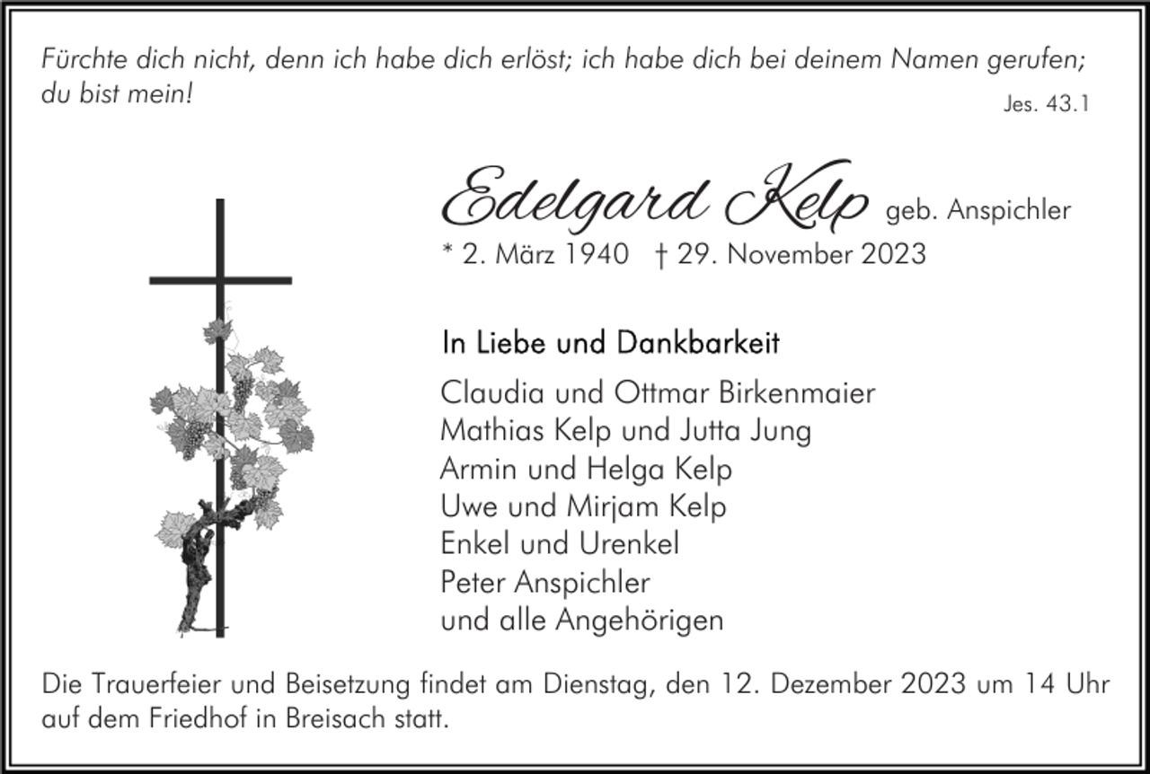 <p>Fürchte dich nicht, denn ich habe dich erlöst; ich habe dich bei deinem Namen gerufen;<br />du bist mein!<br />Jes. 43.1</p><p>Edelgard Kelp</p><p>geb. Anspichler</p><p>* 2. März 1940 † 29. November 2023</p><p>Claudia und Ottmar Birkenmaier<br />Mathias Kelp und Jutta Jung<br />Armin und Helga Kelp<br />Uwe und Mirjam Kelp<br />Enkel und Urenkel<br />Peter Anspichler<br />und alle Angehörigen<br />Die Trauerfeier und Beisetzung findet am Dienstag, den 12. Dezember 2023 um 14 Uhr<br />auf dem Friedhof in Breisach statt.</p>