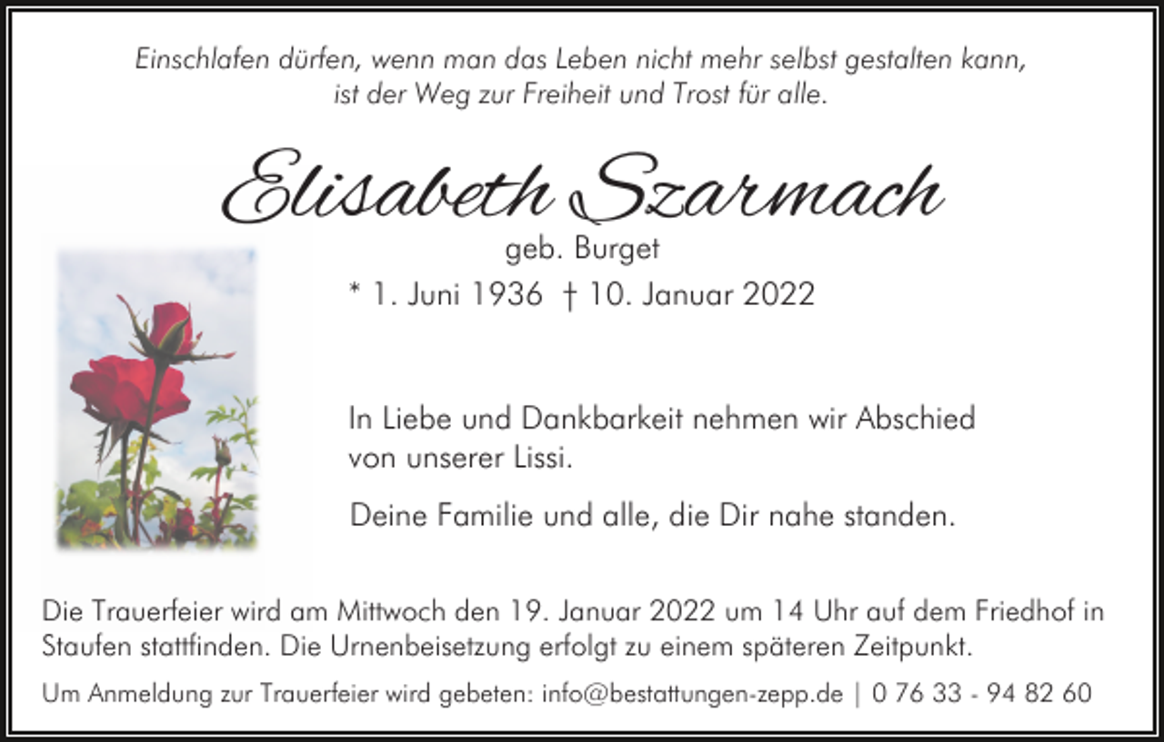 <p>Einschlafen dürfen, wenn man das Leben nicht mehr selbst gestalten kann,<br />ist der Weg zur Freiheit und Trost für alle.</p><p>Elisabeth Szarmach<br />geb. Burget<br />* 1. Juni 1936 † 10. Januar 2022</p><p>In Liebe und Dankbarkeit nehmen wir Abschied<br />von unserer Lissi.<br />Deine Familie und alle, die Dir nahe standen.<br />Die Trauerfeier wird am Mittwoch den 19. Januar 2022 um 14 Uhr auf dem Friedhof in<br />Staufen stattfinden. Die Urnenbeisetzung erfolgt zu einem späteren Zeitpunkt.<br />Um Anmeldung zur Trauerfeier wird gebeten: info@bestattungen-zepp.de | 0 76 33 - 94 82 60</p>