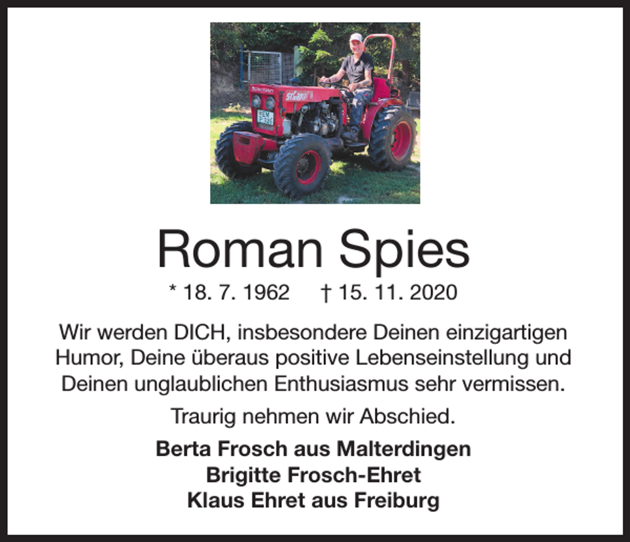 <p>Roman Spies<br />* 18. 7. 1962</p><p>† 15. 11. 2020</p><p>Wir werden DICH, insbesondere Deinen einzigartigen<br />Humor, Deine überaus positive Lebenseinstellung und<br />Deinen unglaublichen Enthusiasmus sehr vermissen.<br />Traurig nehmen wir Abschied.<br />Berta Frosch aus Malterdingen<br />Brigitte Frosch-Ehret<br />Klaus Ehret aus Freiburg</p>