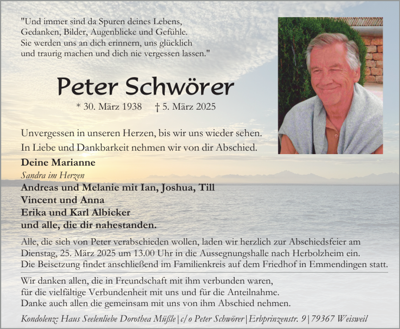 <p>"Und immer sind da Spuren deines Lebens,<br />Gedanken, Bilder, Augenblicke und Gefühle.<br />Sie werden uns an dich erinnern, uns glücklich<br />und traurig machen und dich nie vergessen lassen."</p><p>Peter Schwörer<br />* 30. März 1938</p><p>† 5. März 2025</p><p>Unvergessen in unseren Herzen, bis wir uns wieder sehen.<br />In Liebe und Dankbarkeit nehmen wir von dir Abschied.<br />Deine Marianne<br />Sandra im Herzen</p><p>Andreas und Melanie mit Ian, Joshua, Till<br />Vincent und Anna<br />Erika und Karl Albicker<br />und alle, die dir nahestanden.<br />Alle, die sich von Peter verabschieden wollen, laden wir herzlich zur Abschiedsfeier am<br />Dienstag, 25. März 2025 um 13.00 Uhr in die Aussegnungshalle nach Herbolzheim ein.<br />Die Beisetzung findet anschließend im Familienkreis auf dem Friedhof in Emmendingen statt.<br />Wir danken allen, die in Freundschaft mit ihm verbunden waren,<br />für die vielfältige Verbundenheit mit uns und für die Anteilnahme.<br />Danke auch allen die gemeinsam mit uns von ihm Abschied nehmen.<br />Kondolenz: Haus Seelenliebe Dorothea Müßle|c/o Peter Schwörer|Erbprinzenstr. 9|79367 Weisweil</p>