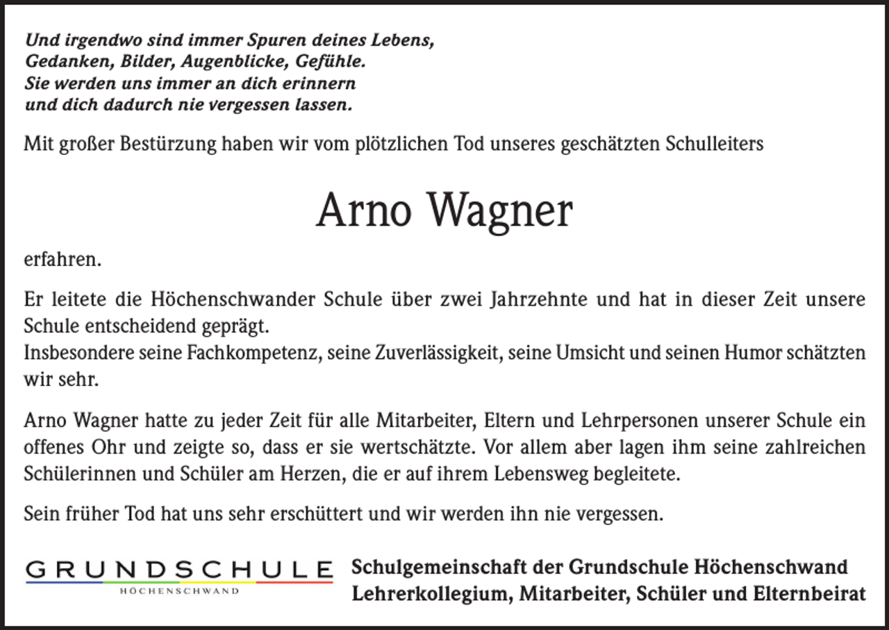 <p>Und irgendwo sind immer Spuren deines Lebens,<br />Gedanken, Bilder, Augenblicke, Gefühle.<br />Sie werden uns immer an dich erinnern<br />und dich dadurch nie vergessen lassen.</p><p>Mit großer Bestürzung haben wir vom plötzlichen Tod unseres geschätzten Schulleiters</p><p>Arno Wagner<br />erfahren.<br />Er leitete die Höchenschwander Schule über zwei Jahrzehnte und hat in dieser Zeit unsere<br />Schule entscheidend geprägt.<br />Insbesondere seine Fachkompetenz, seine Zuverlässigkeit, seine Umsicht und seinen Humor schätzten<br />wir sehr.<br />Arno Wagner hatte zu jeder Zeit für alle Mitarbeiter, Eltern und Lehrpersonen unserer Schule ein<br />offenes Ohr und zeigte so, dass er sie wertschätzte. Vor allem aber lagen ihm seine zahlreichen<br />Schülerinnen und Schüler am Herzen, die er auf ihrem Lebensweg begleitete.<br />Sein früher Tod hat uns sehr erschüttert und wir werden ihn nie vergessen.<br />Schulgemeinschaft der Grundschule Höchenschwand<br />Lehrerkollegium, Mitarbeiter, Schüler und Elternbeirat</p>