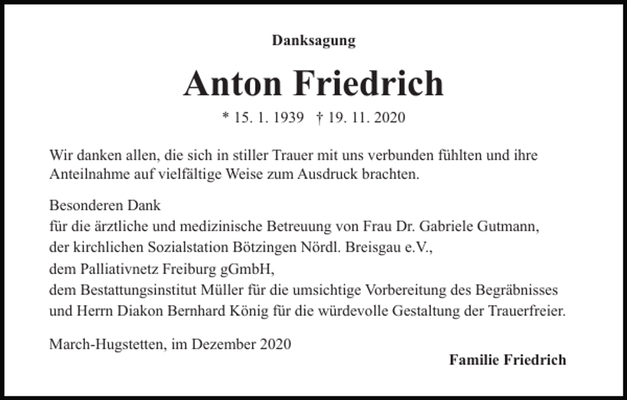 <p>Danksagung</p><p>Anton Friedrich<br />* 15. 1. 1939 † 19. 11. 2020<br />Wir danken allen, die sich in stiller Trauer mit uns verbunden fühlten und ihre<br />Anteilnahme auf vielfältige Weise zum Ausdruck brachten.<br />Besonderen Dank<br />für die ärztliche und medizinische Betreuung von Frau Dr. Gabriele Gutmann,<br />der kirchlichen Sozialstation Bötzingen Nördl. Breisgau e.V.,<br />dem Palliativnetz Freiburg gGmbH,<br />dem Bestattungsinstitut Müller für die umsichtige Vorbereitung des Begräbnisses<br />und Herrn Diakon Bernhard König für die würdevolle Gestaltung der Trauerfreier.<br />March-Hugstetten, im Dezember 2020</p><p>Familie Friedrich</p>