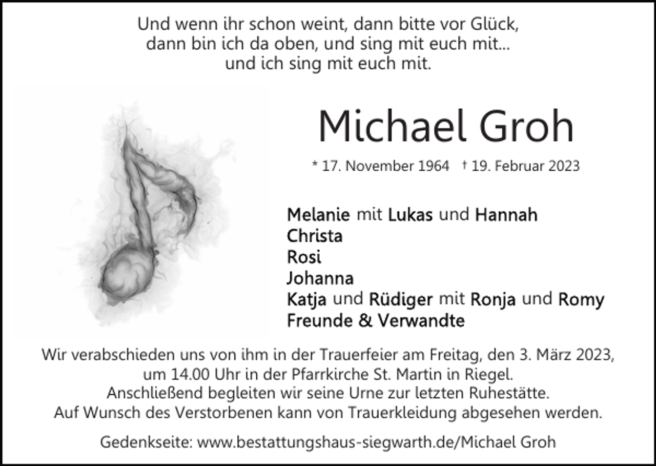 <p>Und wenn ihr schon weint, dann bitte vor Glück,<br />dann bin ich da oben, und sing mit euch mit...<br />und ich sing mit euch mit.</p><p>Michael Groh<br />* 17. November 1964 † 19. Februar 2023</p><p>mit</p><p>und</p><p>und</p><p>mit</p><p>und</p><p>Wir verabschieden uns von ihm in der Trauerfeier am Freitag, den 3. März 2023,<br />um 14.00 Uhr in der Pfarrkirche St. Martin in Riegel.<br />Anschließend begleiten wir seine Urne zur letzten Ruhestätte.<br />Auf Wunsch des Verstorbenen kann von Trauerkleidung abgesehen werden.<br />Gedenkseite: www.bestattungshaus-siegwarth.de/Michael Groh</p>