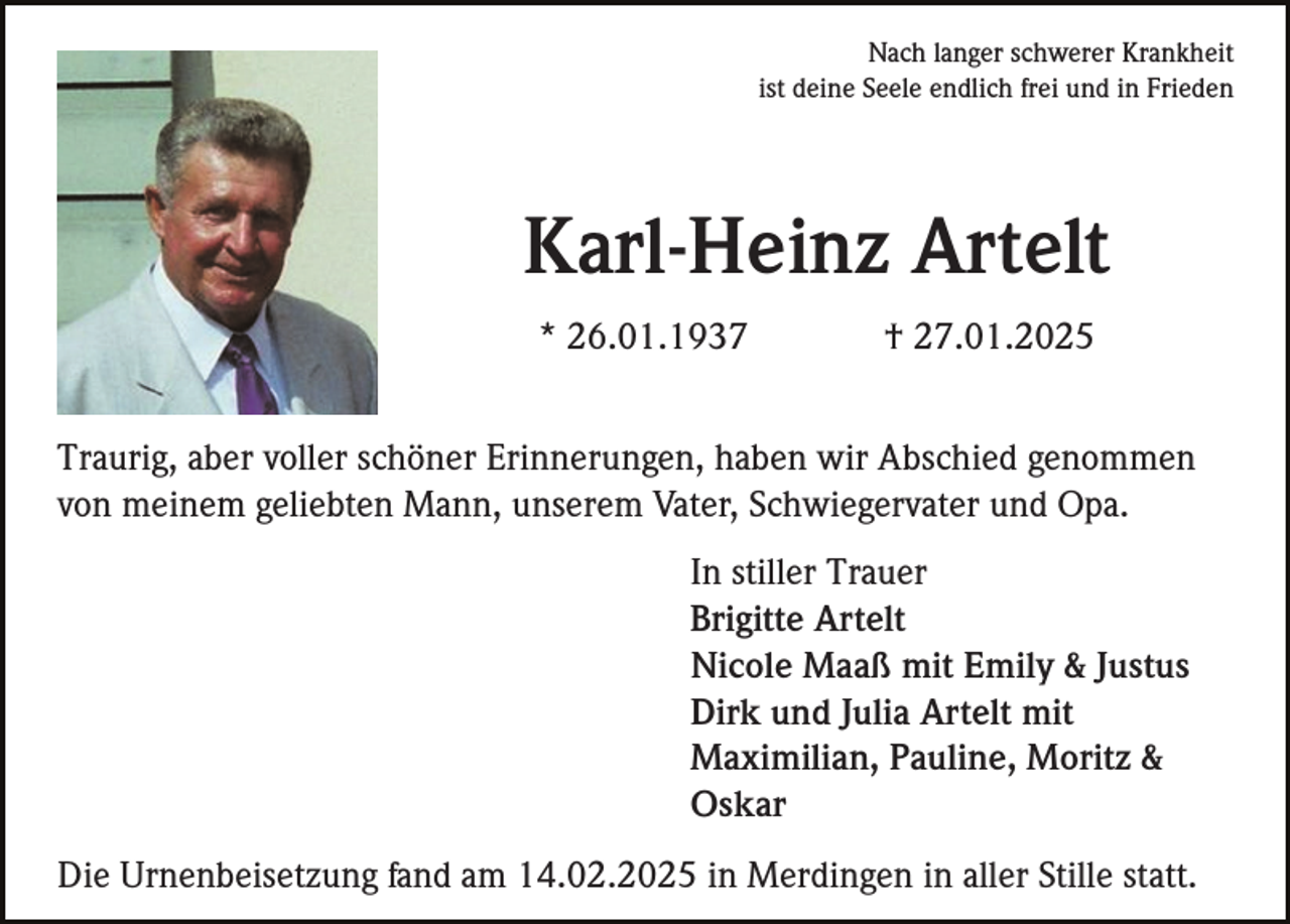 <p>Nach langer schwerer Krankheit<br />ist deine Seele endlich frei und in Frieden</p><p>Karl-Heinz Artelt<br />* 26.01.1937</p><p>† 27.01.2025</p><p>Traurig, aber voller schöner Erinnerungen, haben wir Abschied genommen<br />von meinem geliebten Mann, unserem Vater, Schwiegervater und Opa.<br />In stiller Trauer<br />Brigitte Artelt<br />Nicole Maaß mit Emily &amp; Justus<br />Dirk und Julia Artelt mit<br />Maximilian, Pauline, Moritz &amp;<br />Oskar<br />Die Urnenbeisetzung fand am 14.02.2025 in Merdingen in aller Stille statt.</p>