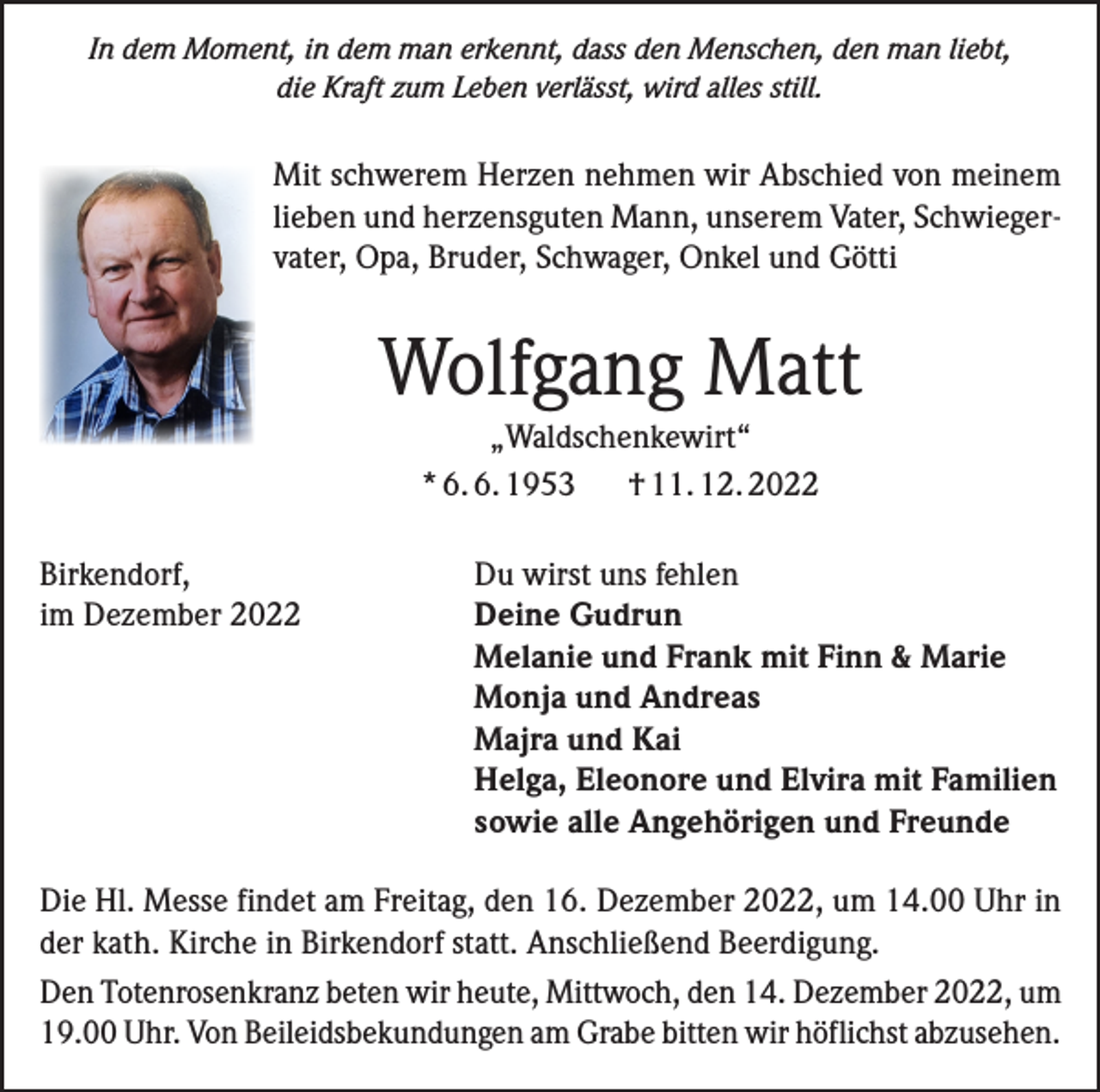 <p>In dem Moment, in dem man erkennt, dass den Menschen, den man liebt,<br />die Kraft zum Leben verlässt, wird alles still.</p><p>Mit schwerem Herzen nehmen wir Abschied von meinem<br />lieben und herzensguten Mann, unserem Vater, Schwiegervater, Opa, Bruder, Schwager, Onkel und Götti</p><p>Wolfgang Matt<br />„Waldschenkewirt“<br />* 6. 6. 1953 † 11. 12. 2022<br />Birkendorf,<br />im Dezember 2022</p><p>Du wirst uns fehlen<br />Deine Gudrun<br />Melanie und Frank mit Finn &amp; Marie<br />Monja und Andreas<br />Majra und Kai<br />Helga, Eleonore und Elvira mit Familien<br />sowie alle Angehörigen und Freunde</p><p>Die Hl. Messe findet am Freitag, den 16. Dezember 2022, um 14.00 Uhr in<br />der kath. Kirche in Birkendorf statt. Anschließend Beerdigung.<br />Den Totenrosenkranz beten wir heute, Mittwoch, den 14. Dezember 2022, um<br />19.00 Uhr. Von Beileidsbekundungen am Grabe bitten wir höflichst abzusehen.</p>