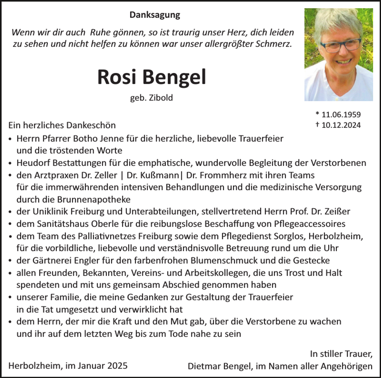 <p>Danksagung<br />Wenn wir dir auch Ruhe gönnen, so ist traurig unser Herz, dich leiden<br />zu sehen und nicht helfen zu können war unser allergrößter Schmerz.</p><p>Rosi Bengel<br />geb. Zibold<br />* 11.06.1959<br />† 10.12.2024<br />Ein herzliches Dankeschön<br />Herrn Pfarrer Botho Jenne für die herzliche, liebevolle Trauerfeier<br />und die tröstenden Worte<br />Heudorf Besta�ungen für die empha�sche, wundervolle Begleitung der Verstorbenen<br />den Arztpraxen Dr. Zeller | Dr. Kußmann| Dr. Frommherz mit ihren Teams<br />für die immerwährenden intensiven Behandlungen und die medizinische Versorgung<br />durch die Brunnenapotheke<br />der Uniklinik Freiburg und Unterabteilungen, stellvertretend Herrn Prof. Dr. Zeißer<br />dem Sanitätshaus Oberle für die reibungslose Beschaﬀung von Pﬂegeaccessoires<br />dem Team des Pallia�vnetzes Freiburg sowie dem Pﬂegedienst Sorglos, Herbolzheim,<br />für die vorbildliche, liebevolle und verständnisvolle Betreuung rund um die Uhr<br />der Gärtnerei Engler für den farbenfrohen Blumenschmuck und die Gestecke<br />allen Freunden, Bekannten, Vereins­ und Arbeitskollegen, die uns Trost und Halt<br />spendeten und mit uns gemeinsam Abschied genommen haben<br />unserer Familie, die meine Gedanken zur Gestaltung der Trauerfeier<br />in die Tat umgesetzt und verwirklicht hat<br />dem Herrn, der mir die Kra� und den Mut gab, über die Verstorbene zu wachen<br />und ihr auf dem letzten Weg bis zum Tode nahe zu sein</p><p>·<br />·<br />·</p><p>·<br />·<br />·<br />·<br />·<br />·<br />·</p><p>Herbolzheim, im Januar 2025</p><p>In s�ller Trauer,<br />Dietmar Bengel, im Namen aller Angehörigen</p>