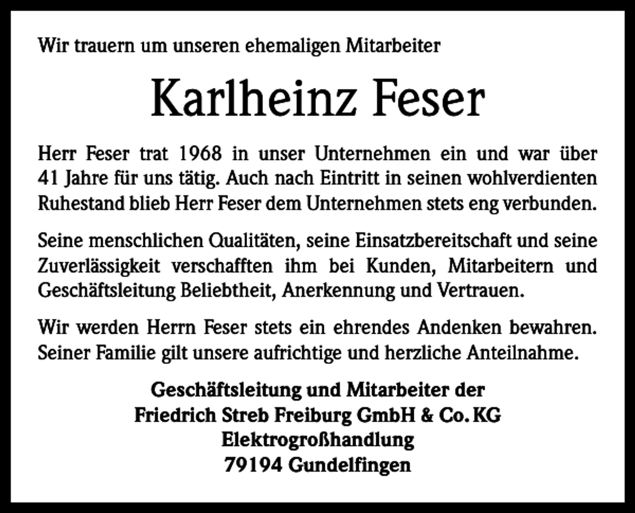 <p>Wir trauern um unseren ehemaligen Mitarbeiter</p><p>Karlheinz Feser<br />Herr Feser trat 1968 in unser Unternehmen ein und war über<br />41 Jahre für uns tätig. Auch nach Eintritt in seinen wohlverdienten<br />Ruhestand blieb Herr Feser dem Unternehmen stets eng verbunden.<br />Seine menschlichen Qualitäten, seine Einsatzbereitschaft und seine<br />Zuverlässigkeit verschafften ihm bei Kunden, Mit­<br />arbeitern und<br />­Geschäftsleitung Beliebtheit, Anerkennung und Vertrauen.<br />Wir werden Herrn Feser stets ein ehrendes Andenken bewahren.<br />Seiner Familie gilt unsere aufrichtige und herzliche Anteilnahme.<br />Geschäftsleitung und Mitarbeiter der<br />Friedrich Streb Freiburg GmbH &amp; Co. KG<br />Elektrogroßhandlung<br />79194 Gundelfingen</p>