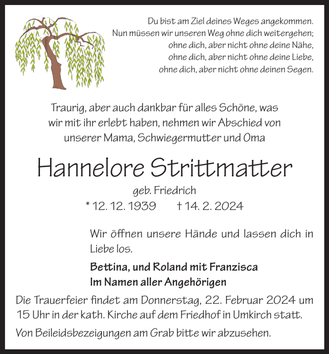 <p>Du bist am Ziel deines Weges angekommen.<br />Nun müssen wir unseren Weg ohne dich weitergehen;<br />ohne dich, aber nicht ohne deine Nähe,<br />ohne dich, aber nicht ohne deine Liebe,<br />ohne dich, aber nicht ohne deinen Segen.</p><p>Traurig, aber auch dankbar für alles Schöne, was<br />wir mit ihr erlebt haben, nehmen wir Abschied von<br />unserer Mama, Schwiegermutter und Oma</p><p>Hannelore Strittmatter<br />geb. Friedrich<br />* 12. 12. 1939<br />† 14. 2. 2024</p><p>Wir öffnen unsere Hände und lassen dich in<br />Liebe los.<br />Bettina, und Roland mit Franzisca<br />Im Namen aller Angehörigen<br />Die Trauerfeier findet am Donnerstag, 22. Februar 2024 um<br />15 Uhr in der kath. Kirche auf dem Friedhof in Umkirch statt.<br />Von Beileidsbezeigungen am Grab bitte wir abzusehen.</p>