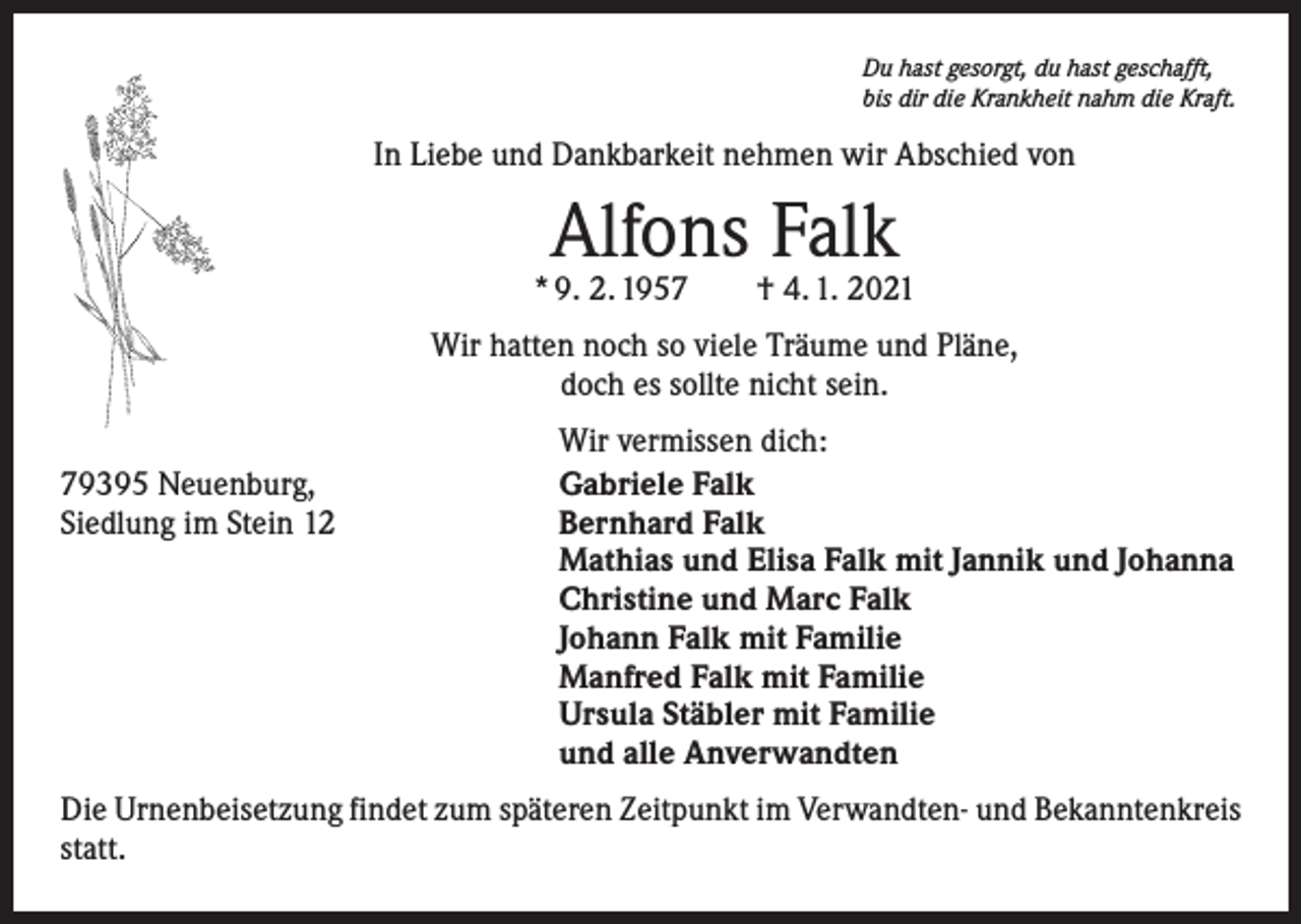 <p>Du hast gesorgt, du hast geschafft,<br />bis dir die Krankheit nahm die Kraft.</p><p>In Liebe und Dankbarkeit nehmen wir Abschied von</p><p>Alfons Falk</p><p>* 9. 2. 1957 † 4. 1. 2021<br />Wir hatten noch so viele Träume und Pläne,<br />doch es sollte nicht sein.</p><p>79395 Neuenburg,<br />Siedlung im Stein 12</p><p>Wir vermissen dich:<br />Gabriele Falk<br />Bernhard Falk<br />Mathias und Elisa Falk mit Jannik und Johanna<br />Christine und Marc Falk<br />Johann Falk mit Familie<br />Manfred Falk mit Familie<br />Ursula Stäbler mit Familie<br />und alle Anverwandten</p><p>Die Urnenbeisetzung findet zum späteren Zeitpunkt im Verwandten- und Bekanntenkreis<br />statt.</p>