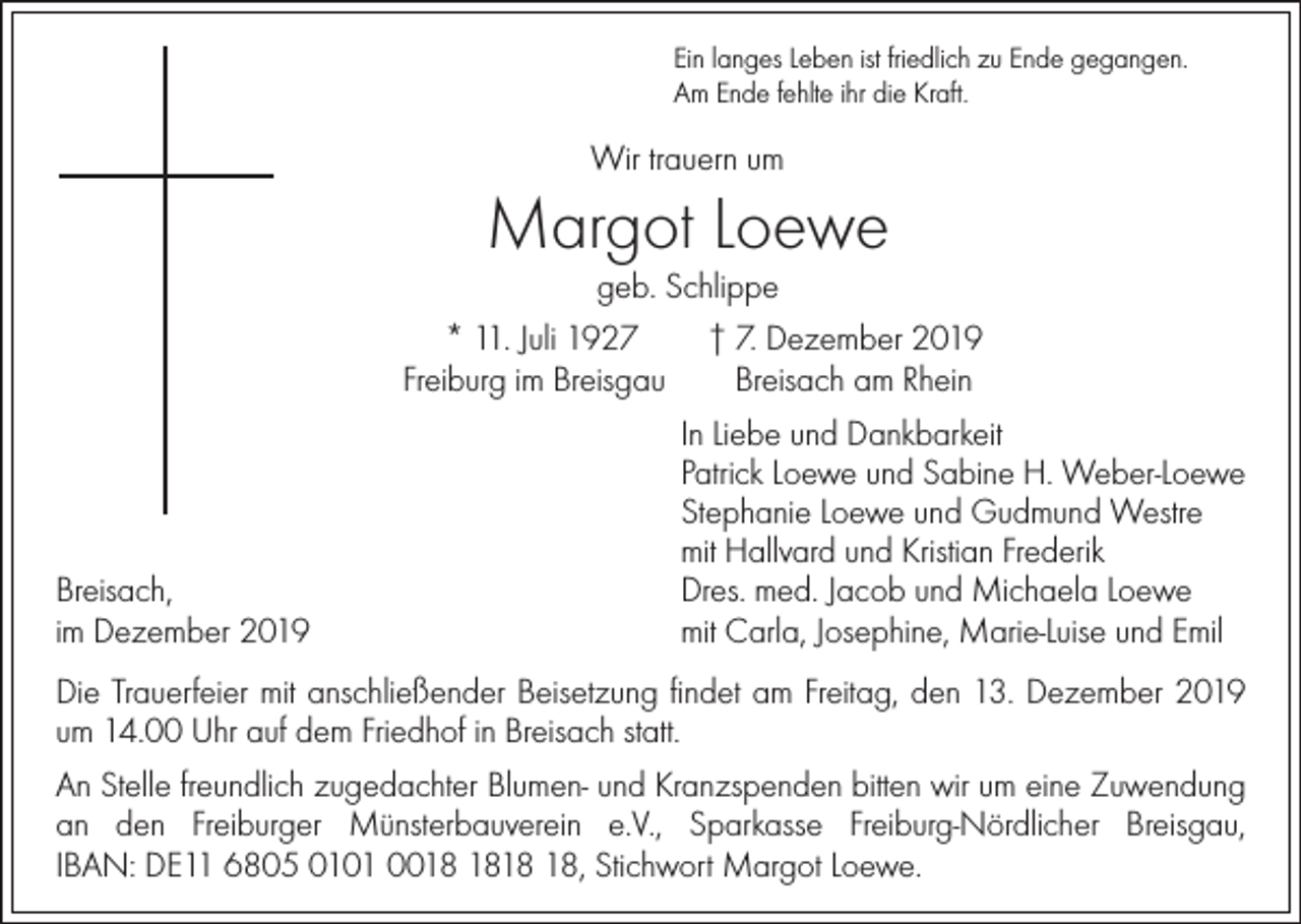 <p>Ein langes Leben ist friedlich zu Ende gegangen.<br />Am Ende fehlte ihr die Kraft.</p><p>Wir trauern um</p><p>Margot Loewe</p><p>geb. Schlippe<br />* 11. Juli 1927<br />† 7. Dezember 2019<br />Freiburg im Breisgau<br />Breisach am Rhein</p><p>Breisach,<br />im Dezember 2019</p><p>In Liebe und Dankbarkeit<br />Patrick Loewe und Sabine H. Weber-Loewe<br />Stephanie Loewe und Gudmund Westre<br />mit Hallvard und Kristian Frederik<br />Dres. med. Jacob und Michaela Loewe<br />mit Carla, Josephine, Marie-Luise und Emil</p><p>Die Trauerfeier mit anschließender Beisetzung findet am Freitag, den 13. Dezember 2019<br />um 14.00 Uhr auf dem Friedhof in Breisach statt.<br />An Stelle freundlich zugedachter Blumen- und Kranzspenden bitten wir um eine Zuwendung<br />an den Freiburger Münsterbauverein e.V., Sparkasse Freiburg-Nördlicher Breisgau,<br />IBAN: DE11 6805 0101 00, Stichwort Margot Loewe.</p>