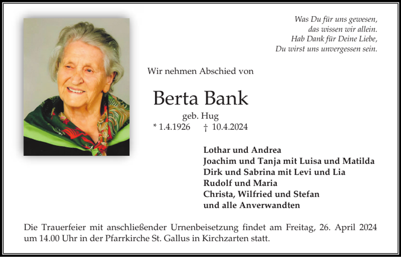 <p>Was Du für uns gewesen,<br />das wissen wir allein.<br />Hab Dank für Deine Liebe,<br />Du wirst uns unvergessen sein.</p><p>Wir nehmen Abschied von</p><p>Berta Bank<br />geb. Hug<br />* 1.4.1926<br />† 10.4.2024<br />Lothar und Andrea<br />Joachim und Tanja mit Luisa und Matilda<br />Dirk und Sabrina mit Levi und Lia<br />Rudolf und Maria<br />Christa, Wilfried und Stefan<br />und alle Anverwandten<br />Die Trauerfeier mit anschließender Urnenbeisetzung findet am Freitag, 26. April 2024<br />um 14.00 Uhr in der Pfarrkirche St. Gallus in Kirchzarten statt.</p>