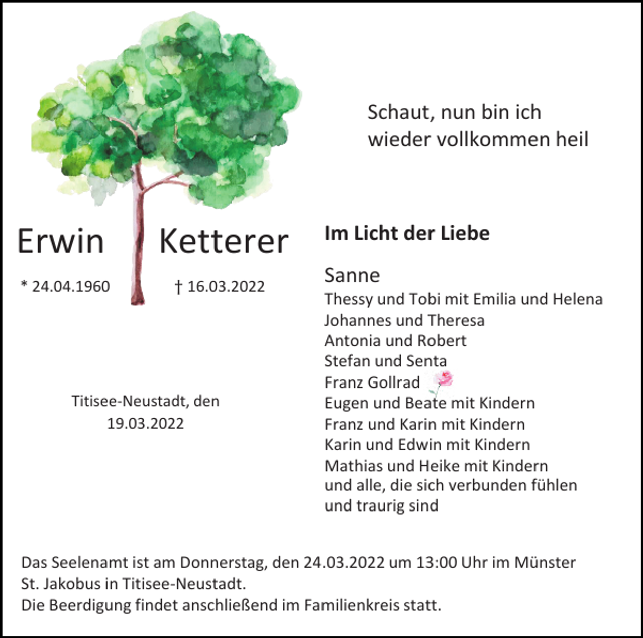 <p>Schaut, nun bin ich<br />wieder vollkommen heil</p><p>Erwin</p><p>Ketterer</p><p>* 24.04.1960</p><p>† 16.03.2022</p><p>Titisee-Neustadt, den<br />19.03.2022</p><p>Im Licht der Liebe<br />Sanne<br />Thessy und Tobi mit Emilia und Helena<br />Johannes und Theresa<br />Antonia und Robert<br />Stefan und Senta<br />Franz Gollrad<br />Eugen und Beate mit Kindern<br />Franz und Karin mit Kindern<br />Karin und Edwin mit Kindern<br />Mathias und Heike mit Kindern<br />und alle, die sich verbunden fühlen<br />und traurig sind</p><p>Das Seelenamt ist am Donnerstag, den 24.03.2022 um 13:00 Uhr im Münster<br />St. Jakobus in Titisee-Neustadt.<br />Die Beerdigung findet anschließend im Familienkreis statt.</p>
