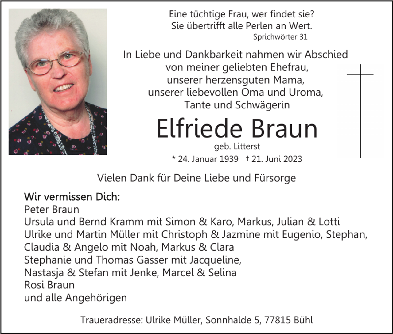 <p>Eine tüchtige Frau, wer findet sie?<br />Sie übertrifft alle Perlen an Wert.<br />Sprichwörter 31</p><p>In Liebe und Dankbarkeit nahmen wir Abschied<br />von meiner geliebten Ehefrau,<br />unserer herzensguten Mama,<br />unserer liebevollen Oma und Uroma,<br />Tante und Schwägerin</p><p>Elfriede Braun<br />geb. Litterst<br />* 24. Januar 1939 † 21. Juni 2023</p><p>Vielen Dank für Deine Liebe und Fürsorge<br />Peter Braun<br />Ursula und Bernd Kramm mit Simon &amp; Karo, Markus, Julian &amp; Lotti<br />Ulrike und Martin Müller mit Christoph &amp; Jazmine mit Eugenio, Stephan,<br />Claudia &amp; Angelo mit Noah, Markus &amp; Clara<br />Stephanie und Thomas Gasser mit Jacqueline,<br />Nastasja &amp; Stefan mit Jenke, Marcel &amp; Selina<br />Rosi Braun<br />und alle Angehörigen<br />Traueradresse: Ulrike Müller, Sonnhalde 5, 77815 Bühl</p>