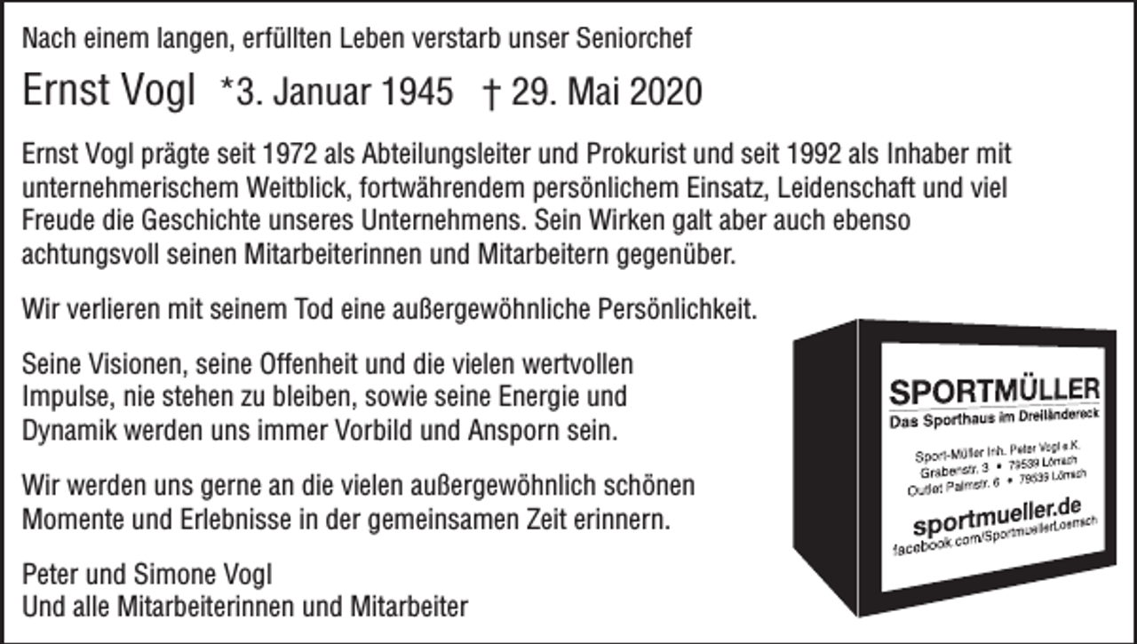 <p>Nach einem langen, erfüllten Leben verstarb unser Seniorchef</p><p>Ernst Vogl *3. Januar 1945 † 29. Mai 2020<br />Ernst Vogl prägte seit 1972 als Abteilungsleiter und Prokurist und seit 1992 als Inhaber mit<br />unternehmerischem Weitblick, fortwährendem persönlichem Einsatz, Leidenschaft und viel<br />Freude die Geschichte unseres Unternehmens. Sein Wirken galt aber auch ebenso<br />achtungsvoll seinen Mitarbeiterinnen und Mitarbeitern gegenüber.<br />Wir verlieren mit seinem Tod eine außergewöhnliche Persönlichkeit.<br />Seine Visionen, seine Offenheit und die vielen wertvollen<br />Impulse, nie stehen zu bleiben, sowie seine Energie und<br />Dynamik werden uns immer Vorbild und Ansporn sein.<br />Wir werden uns gerne an die vielen außergewöhnlich schönen<br />Momente und Erlebnisse in der gemeinsamen Zeit erinnern.<br />Peter und Simone Vogl<br />Und alle Mitarbeiterinnen und Mitarbeiter</p>