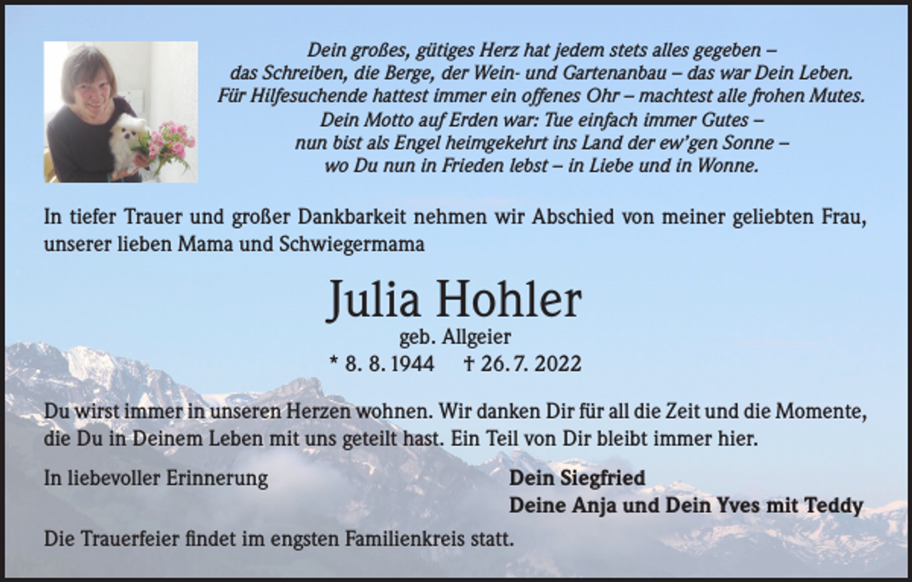 <p>Dein großes, gütiges Herz hat jedem stets alles gegeben –<br />das Schreiben, die Berge, der Wein- und Gartenanbau – das war Dein Leben.<br />Für Hilfesuchende hattest immer ein offenes Ohr – machtest alle frohen Mutes.<br />Dein Motto auf Erden war: Tue einfach immer Gutes –<br />nun bist als Engel heimgekehrt ins Land der ew’gen Sonne –<br />wo Du nun in Frieden lebst – in Liebe und in Wonne.</p><p>In tiefer Trauer und großer Dankbarkeit nehmen wir Abschied von meiner geliebten Frau,<br />unserer lieben Mama und Schwiegermama</p><p>Juliageb.Hohler<br />Allgeier<br />* 8. 8. 1944</p><p>† 26. 7. 2022</p><p>Du wirst immer in unseren Herzen wohnen. Wir danken Dir für all die Zeit und die Momente,<br />die Du in Deinem Leben mit uns geteilt hast. Ein Teil von Dir bleibt immer hier.<br />In liebevoller Erinnerung<br />Dein Siegfried</p><p>Deine Anja und Dein Yves mit Teddy<br />Die Trauerfeier findet im engsten Familienkreis statt.</p>