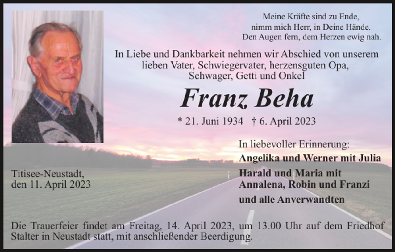 <p>Meine Kräfte sind zu Ende,<br />nimm mich Herr, in Deine Hände.<br />Den Augen fern, dem Herzen ewig nah.</p><p>In Liebe und Dankbarkeit nehmen wir Abschied von unserem<br />lieben Vater, Schwiegervater, herzensguten Opa,<br />Schwager, Getti und Onkel</p><p>Franz Beha<br />* 21. Juni 1934 † 6. April 2023</p><p>Titisee-Neustadt,<br />den 11. April 2023</p><p>In liebevoller Erinnerung:<br />Angelika und Werner mit Julia<br />Harald und Maria mit<br />Annalena, Robin und Franzi<br />und alle Anverwandten</p><p>Die Trauerfeier findet am Freitag, 14. April 2023, um 13.00 Uhr auf dem Friedhof<br />Stalter in Neustadt statt, mit anschließender Beerdigung.</p>