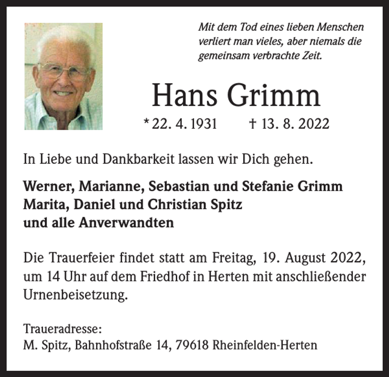 <p>Mit dem Tod eines lieben Menschen<br />verliert man vieles, aber niemals die<br />gemeinsam verbrachte Zeit.</p><p>Hans Grimm<br />* 22. 4. 1931 † 13. 8. 2022<br />In Liebe und Dankbarkeit lassen wir Dich gehen.<br />Werner, Marianne, Sebastian und Stefanie Grimm<br />Marita, Daniel und Christian Spitz<br />und alle Anverwandten<br />Die Trauerfeier findet statt am Freitag, 19. August 2022,<br />um 14 Uhr auf dem Friedhof in Herten mit anschließender<br />Urnenbeisetzung.<br />Traueradresse:<br />M. Spitz, Bahnhofstraße 14, 79618 Rheinfelden-Herten</p>