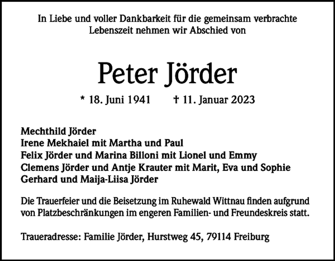 <p>In Liebe und voller Dankbarkeit für die gemeinsam verbrachte<br />Lebenszeit nehmen wir Abschied von</p><p>Peter Jörder<br />* 18. Juni 1941 † 11. Januar 2023<br />Mechthild Jörder<br />Irene Mekhaiel mit Martha und Paul<br />Felix Jörder und Marina Billoni mit Lionel und Emmy<br />Clemens Jörder und Antje Krauter mit Marit, Eva und Sophie<br />Gerhard und Maija-Liisa Jörder<br />Die Trauerfeier und die Beisetzung im Ruhewald Wittnau finden aufgrund<br />von Platzbeschränkungen im engeren Familien- und Freundeskreis statt.<br />Traueradresse: Familie Jörder, Hurstweg 45, 79114 Freiburg</p>