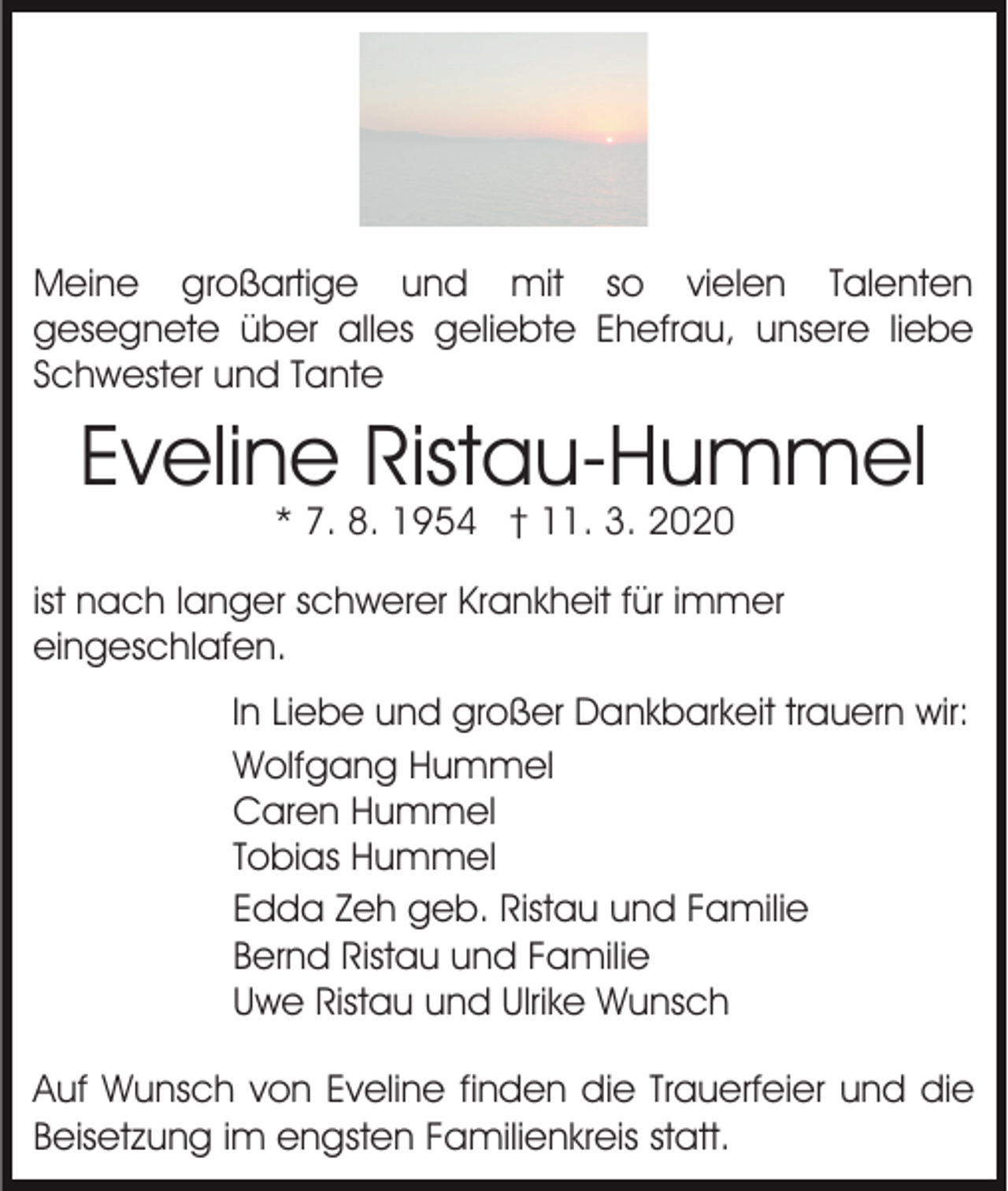 <p>Meine großartige und mit so vielen Talenten<br />gesegnete über alles geliebte Ehefrau, unsere liebe<br />Schwester und Tante</p><p>Eveline Ristau-Hummel<br />* 7. 8. 1954 † 11. 3. 2020</p><p>ist nach langer schwerer Krankheit für immer<br />eingeschlafen.<br />In Liebe und großer Dankbarkeit trauern wir:<br />Wolfgang Hummel<br />Caren Hummel<br />Tobias Hummel<br />Edda Zeh geb. Ristau und Familie<br />Bernd Ristau und Familie<br />Uwe Ristau und Ulrike Wunsch<br />Auf Wunsch von Eveline finden die Trauerfeier und die<br />Beisetzung im engsten Familienkreis statt.</p>