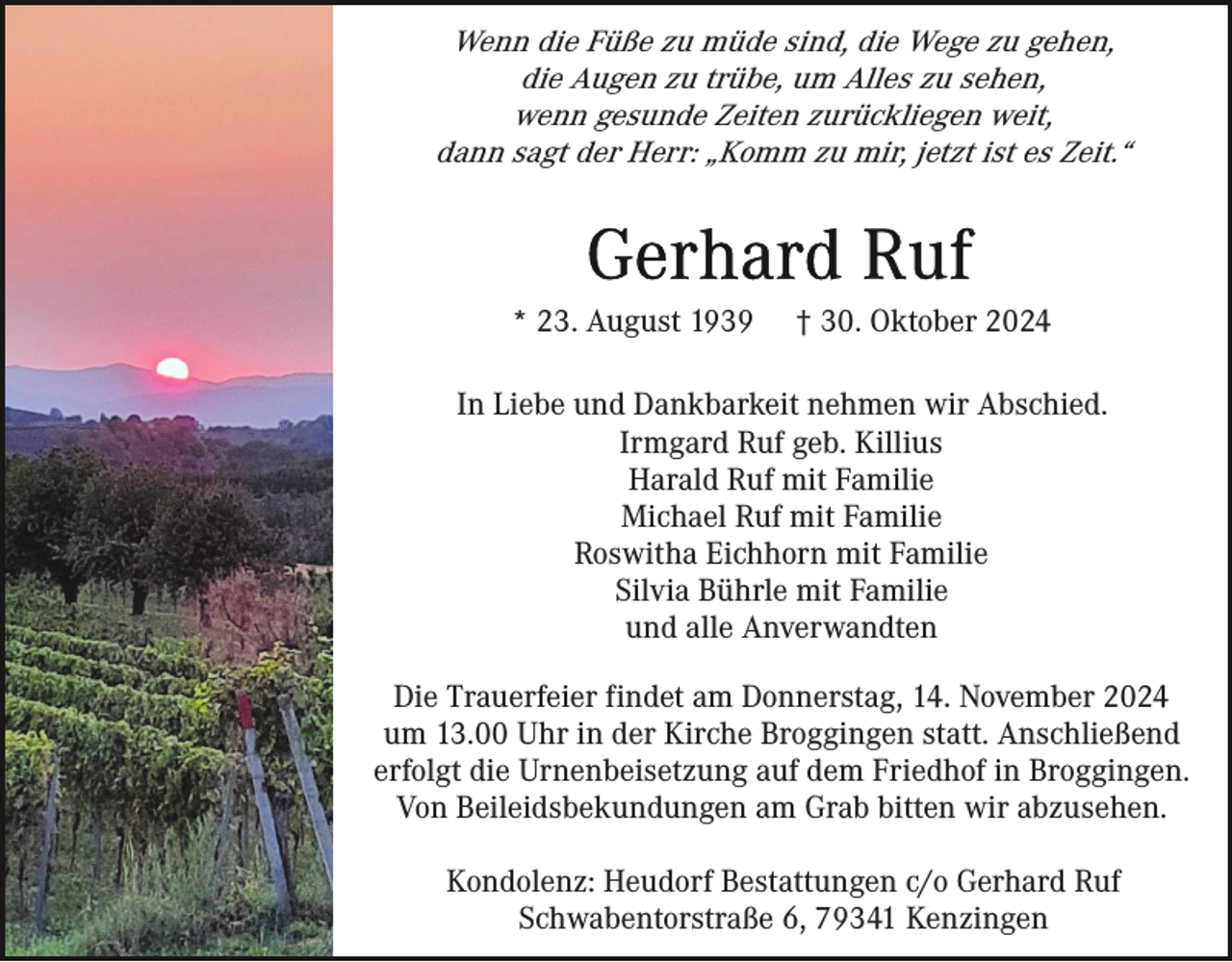 <p>Wenn die Füße zu müde sind, die Wege zu gehen,<br />die Augen zu trübe, um Alles zu sehen,<br />wenn gesunde Zeiten zurückliegen weit,<br />dann sagt der Herr: „Komm zu mir, jetzt ist es Zeit.“</p><p>* 23. August 1939</p><p>† 30. Oktober 2024</p><p>In Liebe und Dankbarkeit nehmen wir Abschied.<br />Irmgard Ruf geb. Killius<br />Harald Ruf mit Familie<br />Michael Ruf mit Familie<br />Roswitha Eichhorn mit Familie<br />Silvia Bührle mit Familie<br />und alle Anverwandten<br />Die Trauerfeier findet am Donnerstag, 14. November 2024<br />um 13.00 Uhr in der Kirche Broggingen statt. Anschließend<br />erfolgt die Urnenbeisetzung auf dem Friedhof in Broggingen.<br />Von Beileidsbekundungen am Grab bitten wir abzusehen.<br />Kondolenz: Heudorf Bestattungen c/o Gerhard Ruf<br />Schwabentorstraße 6, 79341 Kenzingen</p>