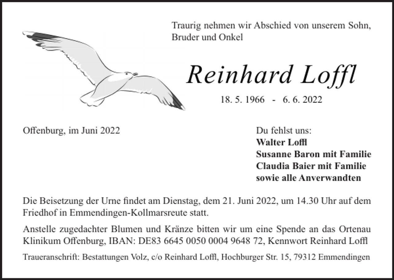 <p>Traurig nehmen wir Abschied von unserem Sohn,<br />Bruder und Onkel</p><p>Reinhard Loffl<br />18. 5. 1966 - 6. 6. 2022<br />Offenburg, im Juni 2022</p><p>Du fehlst uns:<br />Walter Loffl<br />Susanne Baron mit Familie<br />Claudia Baier mit Familie<br />sowie alle Anverwandten</p><p>Die Beisetzung der Urne findet am Dienstag, dem 21. Juni 2022, um 14.30 Uhr auf dem<br />Friedhof in Emmendingen-Kollmarsreute statt.<br />Anstelle zugedachter Blumen und Kränze bitten wir um eine Spende an das Ortenau<br />Klinikum Offenburg, IBAN: DE83 6645 005004 9648 72, Kennwort Reinhard Loffl<br />Traueranschrift: Bestattungen Volz, c/o Reinhard Loffl, Hochburger Str. 15, 79312 Emmendingen</p>